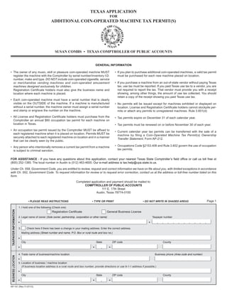 TEXAS APPLICATION

                                                                                                          FOR

                                                        ADDITIONAL COIN-OPERATED MACHINE TAX PERMIT(S)





                                                            SUSAN COMBS • TEXAS COMPTROLLER OF PUBLIC ACCOUNTS



                                                                                              GENERAL INFORMATION

• The owner of any music, skill or pleasure coin-operated machine MUST	                                        • If you plan to purchase additional coin-operated machines, a valid tax permit
  register the machine with the Comptroller by serial number/inventory I.D.                                      must be purchased for each new machine placed on location.
  number, make and type. DO NOT include coin-operated cigarette, service
  or merchandise vending machines and coin-operated amusement                                                  • If you purchase a machine from an out-of-state vendor without paying Texas
  machines designed exclusively for children.                                                                    tax, use tax must be reported. If you paid Texas use tax to a vendor, you are
  Registration Certificate holders must also give the business name and                                          not required to report the tax. That vendor must provide you with a receipt
  location where each machine is placed.                                                                         showing, among other things, the amount of use tax collected. You should
                                                                                                                 retain a copy of the receipt showing you paid Texas use tax.
• Each coin-operated machine must have a serial number that is clearly
  visible on the OUTSIDE of the machine. If a machine is manufactured                                          • No permits will be issued except for machines exhibited or displayed on
  without a serial number, the machine owner must assign a serial number                                         location. License and Registration Certificate holders cannot stockpile per-
  and stamp or engrave the number on the machine.                                                                mits or attach any permits to unregistered machines. Rule 3.601(d)
• All License and Registration Certificate holders must purchase from the                                      • Tax permits expire on December 31 of each calendar year.
  Comptroller an annual $60 occupation tax permit for each machine on

  location in Texas.
                                                                                          • Tax permits must be renewed on or before November 30 of each year.
• An occupation tax permit issued by the Comptroller MUST be affixed to
                                                                                                               • Current calendar year tax permits can be transferred with the sale of a
  each registered machine when it is placed on location. Permits MUST be
                                                                                                                 machine by filing a Coin-Operated Machine Tax Permit(s) Ownership
  securely attached to each registered machine on location and in a manner
                                                                                                                 Transfer Statement, Form AP-212.
  that can be clearly seen by the public.

• Any person who intentionally removes a current tax permit from a machine                                     • Occupations Code §2153.406 and Rule 3.602 govern the use of occupation
  is subject to criminal sanction.                                                                               tax permits.


FOR ASSISTANCE - If you have any questions about this application, contact your nearest Texas State Comptroller’s field office or call us toll free at
(800) 252-1385. The local number in Austin is (512) 463-4600. Our e-mail address is tax.help@cpa.state.tx.us.

Under Ch. 559, Government Code, you are entitled to review, request and correct information we have on file about you, with limited exceptions in accordance
with Ch. 552, Government Code. To request information for review or to request error correction, contact us at the address or toll-free number listed on this
form.
                                                                              Completed application and payment should be mailed to:
                                                                                   COMPTROLLER OF PUBLIC ACCOUNTS
                                                                                                111 E. 17th Street

                                                                                           Austin, Texas 78774-0100


                                     • PLEASE READ INSTRUCTIONS                            • TYPE OR PRINT	                         • DO NOT WRITE IN SHADED AREAS                    Page 1

                        1. I hold one of the following (Check one)
 TAXPAYER INFORMATION




                                                         Registration Certificate                       General Business License
                        2. Legal name of owner (Sole owner, partnership, corporation or other name)                                         Taxpayer number



                        3.          Check here if there has been a change in your mailing address. Enter the correct address.
                             Mailing address (Street number and name, P.O. Box or rural route and box no.)


                             City                                                              State        ZIP code                                County



                        4. Trade name of business/machine location                                                                            Business phone (Area code and number)
 BUSINESS LOCATION




                        5. Location of business / machine location
                           (If business location address is a rural route and box number, provide directions or use 9-1-1 address if possible.)


                             City                                                              State        ZIP code                                County



AP-141 (Rev.11-07/12)
 