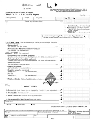 10-156
                                                                            AAAA                                                                RESET FORM            PRINT FORM
                                                     (Rev.4-08/2)
                                                                                                   b.
                                                  36180
                                         a.                                                             You have certain rights under Chapters 552 and 559, Government Code, to
                                                                                                        review, request and correct information we have on file about you. Contact us
                                                                                                                    at the address or toll-free number listed on this form.
Texas Comptroller of Public Accounts
CRUDE OIL Tax -- PURCHASER Report                                                                                                                                       Page 1 of ______
   c. Taxpayer number                         d. Due date            e. Filing period                               f.                          FM
                                                                                                                                       h.                  i.

                                                Taxpayer name and mailing address
  g.

                                                                                                                                                Blacken this box if your address has changed.
                                                                                                                                            1
                                                                                                                                                Show changes by the preprinted information.
                                                                                                                                                FINAL REPORT - Blacken this box if you are
                                                                                                                                            2   no longer in business
                                                                                                                                                and enter the last
                                                                                                                                                business date


                                                                                                                     Bla
                                                                                        j. If you have nothing to report for ALL leases for this filing period, blacken
                                                                                          this box, sign and date this report, and return it to the Comptroller's office.



 STATEWIDE DATA (Crude oil unidentifiable as to producer, lease, scrubber, SWD, etc.)
       1. Statewide barrels
                                                                                                                   1.
         (See instructions. Enter whole barrels.)
       2. Net taxable value of designated quot;statewidequot; purchases                                                                   $
                                                                                                                             2.
         (See instructions. Enter dollars and cents.)

 SUMMARY DATA (See Instructions)
  3. Taxable barrels from lease detail supplements
         (Total from Item 15 on all attached Lease Detail Supplements, Form 10-160. Enter whole barrels.) 3.
       4. Net taxable value from lease detail supplements                                                                         $
                                                                                                                             4.
         (Total from Item 19 on all attached Lease Detail Supplements, Form 10-160. Enter dollars and cents.)
       5. Total taxable barrels
                                                                                                                   5.
         (Add Item 1 and Item 3. Enter whole barrels.)
       6. Total net taxable value                                                                                                 $
                                                                                                                             6.
         (Add Item 2 and Item 4. Enter dollars and cents.)
       7. Regulatory tax and fee assessment                                                                                       $
                                                                                                                             7.
         (Multiply Item 5 x                   . Enter dollars and cents.)
       8. Tax due                                                                                                                 $
                                                                                                                             8.
         (Multiply Item 6 x                   . Enter dollars and cents.)
                                                                                                                                  $
       9. Total tax and fee due (Add Items 7 and 8. Enter dollars and cents.)                                                9.



10-156
(Rev.4-08/2)
                                     * * * DO NOT DETACH * * *

                                                                                                                            10.$
  10. Overpayment (Credit Transfer Form for Crude Oil Tax, Form 10-141, must be included.)
                                                                                                                            11.$
  11. Net amount due (Item 9 minus Item 10)
                                                                                                                            12.$
  12. Penalty & Interest (If tax is paid after the due date, see instructions.)
                                                                                                                                  $
  13. TOTAL AMOUNT DUE AND PAYABLE (Item 11 plus Item 12)                                                                   13.
Taxpayer name
                                                                                                                                  l.
         T Code               Taxpayer number                   Period

                                                                                                         Make the amount in Item 13 payable to: STATE COMPTROLLER
       36020
                                                                                                                                                Mail to:
I declare that the information in this document and any attachments is true and correct to the best of my knowledge and belief.
                                                                                                                                                COMPTROLLER OF PUBLIC ACCOUNTS
 Print name                                                            Business phone (Area code and number)                                    P.O. Box 149358
                                                                                                                                                Austin, Texas 78714-9358
               Taxpayer or duly authorized agent                    Date
                                                                                                                                                         m.

                                                                                                         777
 