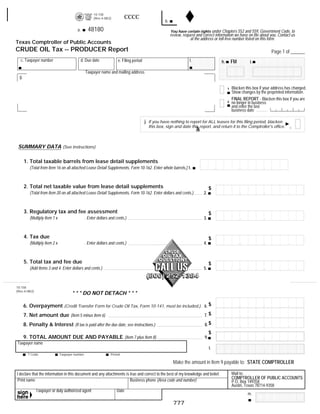 10-158
                                                                          CCCC                                                                     RESET FORM             PRINT FORM
                                                      (Rev.4-08/2)
                                                                                                    b.
                                                   48180
                                          a.                                                             You have certain rights under Chapters 552 and 559, Government Code, to
                                                                                                         review, request and correct information we have on file about you. Contact us
                                                                                                                     at the address or toll-free number listed on this form.
Texas Comptroller of Public Accounts
CRUDE OIL Tax -- PRODUCER Report                                                                                                                                           Page 1 of ______
   c. Taxpayer number                          d. Due date            e. Filing period                               f.                            FM
                                                                                                                                          h.                  i.

                                                 Taxpayer name and mailing address
  g.

                                                                                                                                                   Blacken this box if your address has changed.
                                                                                                                                               1
                                                                                                                                                   Show changes by the preprinted information.
                                                                                                                                                   FINAL REPORT - Blacken this box if you are
                                                                                                                                               2   no longer in business
                                                                                                                                                   and enter the last
                                                                                                                                                   business date

                                                                                         j. If you have nothing to report for ALL leases for this filing period, blacken
                                                                                                                          Bla
                                                                                           this box, sign and date this report, and return it to the Comptroller's office.



 SUMMARY DATA (See instructions)

       1. Total taxable barrels from lease detail supplements
          (Total from Item 16 on all attached Lease Detail Supplements, Form 10-162. Enter whole barrels.) 1.



       2. Total net taxable value from lease detail supplements                                                                      $
          (Total from Item 20 on all attached Lease Detail Supplements, Form 10-162. Enter dollars and cents.)                  2.



       3. Regulatory tax and fee assessment                                                                                          $
          (Multiply Item 1 x                     . Enter dollars and cents.)                                                    3.



       4. Tax due                                                                                                                    $
          (Multiply Item 2 x                     . Enter dollars and cents.)                                                    4.



       5. Total tax and fee due                                                                                                      $
          (Add Items 3 and 4. Enter dollars and cents.)                                                                         5.



10-158
(Rev.4-08/2)
                                      * * * DO NOT DETACH * * *

       6. Overpayment (Credit Transfer Form for Crude Oil Tax, Form 10-141, must be included.) 6. $
                                                                                               7. $
       7. Net amount due (Item 5 minus Item 6)
                                                                                                                                8. $
       8. Penalty & Interest (If tax is paid after the due date, see instructions.)
                                                                                                                                     $
       9. TOTAL AMOUNT DUE AND PAYABLE (Item 7 plus Item 8)                                                                     9.
Taxpayer name
                                                                                                                                     l.
         T Code                Taxpayer number                   Period

                                                                                                          Make the amount in Item 9 payable to: STATE COMPTROLLER
       48020
                                                                                                                                                   Mail to:
I declare that the information in this document and any attachments is true and correct to the best of my knowledge and belief.
                                                                                                                                                   COMPTROLLER OF PUBLIC ACCOUNTS
 Print name                                                            Business phone (Area code and number)                                       P.O. Box 149358
                                                                                                                                                   Austin, Texas 78714-9358
               Taxpayer or duly authorized agent                     Date
                                                                                                                                                            m.

                                                                                                          777
 