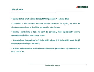 Metodologie



• Studiul de faţă a fost realizat de INSOMAR în perioada 7 – 12 iulie 2010;

• Cercetarea  a  fost  realizată  folosind  tehnica  sondajului  de  opinie,  pe  bază  de 
chestionar administrat la domiciliul persoanelor intervievate;

• Volumul  eşantionului  a  fost  de  1149  de  persoane,  fiind  reprezentativ  pentru 
populaţia României cu vârsta peste 18 ani;

• Interviurile au fost realizate în 65 de localităţi urbane şi 52 de localităţi rurale din 40 
de judeţe şi în Municipiul Bucureşti;

•  Eroarea maximă admisă pentru rezultatele obţinute, garantată cu o probabilitate de 
95%, este de 3%.




                                              Sondaj de opinie  iulie 2010                       2
 