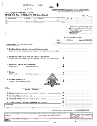 10-164
                                                                          EEEE                                                               RESET FORM            PRINT FORM
                                                      (Rev.4-08/2)
                                                                                             b.
                                                   48140
                                          a.                                                      You have certain rights under Chapters 552 and 559, Government Code, to
                                                                                                  review, request and correct information we have on file about you. Contact us
                                                                                                              at the address or toll-free number listed on this form.
Texas Comptroller of Public Accounts
CRUDE OIL Tax -- PRODUCER SPECIAL Report                                                                                                                             Page 1 of ______
   c. Taxpayer number                          d. Due date            e. Filing period                        f.                             FM
                                                                                                                                    h.                  i.

                                                 Taxpayer name and mailing address
  g.

                                                                                                                                             Blacken this box if your address has changed.
                                                                                                                                         1
                                                                                                                                             Show changes by the preprinted information.
                                                                                                                                             FINAL REPORT - Blacken this box if you are
                                                                                                                                         2   no longer in business
                                                                                                                                             and enter the last
                                                                                                                                             business date


                                                                                                                                 PLEASE INDICATE REASON
                                                                                                             LOST                   STOLEN                    UNACCOUNTED FOR
                                                                                                             OTHER
 SUMMARY DATA - (See instructions)

       1. Total taxable barrels from lease detail supplements
          (Total from Item 16 on all attached Lease Detail Supplements, Form 10-165. Enter whole barrels.) 1.



       2. Total net taxable value from lease detail supplements                                                             $
          (Total from Item 20 on all attached Lease Detail Supplements, Form 10-165. Enter dollars and cents.)        2.



       3. Regulatory tax and fee assessment                                                                                 $
          (Multiply Item 1 x                     . Enter dollars and cents.)                                          3.



       4. Tax due                                                                                                           $
          (Multiply Item 2 x                     . Enter dollars and cents.)                                          4.



       5. Total tax and fee due                                                                                             $
          (Add Items 3 and 4. Enter dollars and cents.)                                                               5.



10-164
(Rev.4-08/2)
                                      * * * DO NOT DETACH * * *

       6. Overpayment (Credit Transfer Form for Crude Oil Tax, Form 10-141, must be included.) 6. $
                                                                                               7. $
       7. Net amount due (Item 5 minus Item 6)
                                                                                                                       8. $
       8. Penalty & Interest (If tax is paid after the due date, see instructions.)
                                                                                                                            $
       9. TOTAL AMOUNT DUE AND PAYABLE (Item 7 plus Item 8)                                                            9.
Taxpayer name
                                                                                                                            l.
         T Code                Taxpayer number                   Period

                                                                                                   Make the amount in Item 9 payable to: STATE COMPTROLLER
       48020
                                                                                                                                             Mail to:
I declare that the information in this document and any attachments is true and correct to the best of my knowledge and belief.
                                                                                                                                             COMPTROLLER OF PUBLIC ACCOUNTS
 Print name                                                            Business phone (Area code and number)                                 P.O. Box 149358
                                                                                                                                             Austin, Texas 78714-9358
               Taxpayer or duly authorized agent                     Date
                                                                                                                                                      m.

                                                                                                   777
 