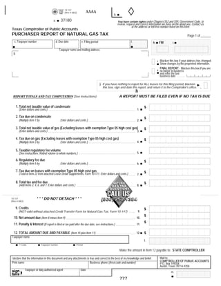 10-157
                                                                          AAAA                                                                      RESET FORM             PRINT FORM
                                                      (Rev.4-08/2)
                                                                                                    b.
                                                   37180
                                          a.                                                             You have certain rights under Chapters 552 and 559, Government Code, to
                                                                                                         review, request and correct information we have on file about you. Contact us
                                                                                                                     at the address or toll-free number listed on this form.
Texas Comptroller of Public Accounts
PURCHASER REPORT OF NATURAL GAS TAX                                                                                                                                         Page 1 of ______
   c. Taxpayer number                          d. Due date            e. Filing period                               f.                             FM
                                                                                                                                           h.                  i.

                                                 Taxpayer name and mailing address
  g.

                                                                                                                                                    Blacken this box if your address has changed.
                                                                                                                                                1
                                                                                                                                                    Show changes by the preprinted information.
                                                                                                                                                    FINAL REPORT - Blacken this box if you are
                                                                                                                                                2   no longer in business
                                                                                                                                                    and enter the last
                                                                                                                                                    business date

                                                                                         j. If you have nothing to report for ALL leases for this filing period, blacken
                                                                                           this box, sign and date this report, and return it to the Comptroller's office.
                                                                                                                          Bla
                                                                                                          A REPORT MUST BE FILED EVEN IF NO TAX IS DUE
 REPORT TOTALS AND TAX COMPUTATION (See instructions)


       1. Total net taxable value of condensate                                                                                       $
                                                                                                                                1.
         (Enter dollars and cents.)

       2. Tax due on condensate                                                                                                       $
         (Multiply Item 1 by                     . Enter dollars and cents.)                                                    2.

       3. Total net taxable value of gas (Excluding leases with exemption Type 05 high cost gas)                                      $
         (Enter dollars and cents.)                                                                                             3.

       4. Tax due on gas (Excluding leases with exemption Type 05 high cost gas)                                                      $
                                                                                                                                4.
         (Multiply Item 3 by                     . Enter dollars and cents.)

       5. Taxable regulatory fee volume
                                                                                                                                5.
         (See instructions. Round volume to whole numbers.)

       6. Regulatory fee due                                                                                                          $
         (Multiply Item 5 by                     . Enter dollars and cents.)                                                    6.

       7. Tax due on leases with exemption Type 05 high cost gas                                                                      $
         (Total of Item 22 from attached Lease Detail Supplements, Form 10-171. Enter dollars and cents.)                       7.

       8. Total tax and fee due                                                                                                       $
         (Add Items 2, 4, 6, and 7. Enter dollars and cents.)                                                                   8.



                         * * * DO NOT DETACH * * *
10-157
(Rev.4-08/2)


       9. Credits                                                                                                                     $
                                                                                                                                 9.
         (NOT valid without attached Credit Transfer Form for Natural Gas Tax, Form 10-147)
                                                                                                                                      $
  10. Net amount due (Item 8 minus Item 9)                                                                                      10.
                                                                                                                                      $
  11. Penalty & Interest (If report is filed or tax paid after the due date, see instructions.)                                 11.

  12. TOTAL AMOUNT DUE AND PAYABLE (Item 10 plus Item 11)                                                                             $
                                                                                                                                12.
Taxpayer name
                                                                                                                                      l.
         T Code                Taxpayer number                   Period

                                                                                                          Make the amount in Item 12 payable to: STATE COMPTROLLER
       37020
                                                                                                                                                    Mail to:
I declare that the information in this document and any attachments is true and correct to the best of my knowledge and belief.
                                                                                                                                                    COMPTROLLER OF PUBLIC ACCOUNTS
 Print name                                                            Business phone (Area code and number)                                        P.O. Box 149358
                                                                                                                                                    Austin, Texas 78714-9358
               Taxpayer or duly authorized agent                     Date
                                                                                                                                                             m.

                                                                                                          777
 