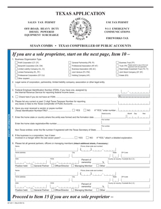TEXAS APPLICATION                                                                      PRINT FORM                       CLEAR FORM



                                               SALES TAX PERMIT                                                                                               USE TAX PERMIT

                                          OFF-ROAD, HEAVY DUTY                                                                                               9-1-1 EMERGENCY
                                             DIESEL POWERED                                                                                                  COMMUNICATIONS
                                          EQUIPMENT SURCHARGE
                                                                                                                                                              FIREWORKS TAX

                                                  SUSAN COMBS • TEXAS COMPTROLLER OF PUBLIC ACCOUNTS

                     If you are a sole proprietor, start on the next page, Item 10 –
           	 1.	 Business	Organization	Type
                         	       Profit	Corporation	(CT,	CF)	                                                General	Partnership	(PB,	PI)	                                       Business	Trust	(TF)
                                                                                                                                                                                                 Please	submit	a	copy	of	the	trust	
                                 Nonprofit	Corporation	(CN,	CM)	                                             Professional	Association	(AP,	AF)	                                  Trust	(TR)	 agreement	with	this	application.
                         	       Limited	Liability	Company	(CL,	CI)	                                         Business	Association	(AB,	AC)	                                      Real	Estate	Investment	Trust	(TH,	TI)
                         	       Limited	Partnership	(PL,	PF)	                                               Joint	Venture	(PV,	PW)			                                           Joint	Stock	Company	(ST,	SF)
                         	       Professional	Corporation	(CP,	CU)	                                          Holding	Company	(HF)	                                               Estate	(ES)
                         	       Other	(explain)	

           	 2.	 Legal	name	of	corporation,	partnership,	limited	liability	company,	association	or	other	legal	entity


           	 3.	 Federal	Employer	Identification	Number	(FEIN),	if	you	have	one,	assigned	by			
                 the	Internal	Revenue	Service	for	reporting	federal	income	taxes.	 ............................................................................
                                                                                 .

                                  Check	here	if	you	do	not	have	an	FEIN.	........................................................................................................ 3
           	 4.	

           	 5.	 Please	list	any	current	or	past	11-digit	Texas	Taxpayer	Number	for	reporting		
                 any	taxes	or	fees	to	the	Texas	Comptroller	of	Public	Accounts.	...........................................................................

           	 6.	 Have	you	ever	received	a	vendor	or	payee	number	
           (	 	 (Texas	Identification	Number/TIN)?	........................................ 	                         YES	           NO	      If	quot;YES,quot;	enter	number	...
                                                                                                                                                       State/country                         	 Month       Day          Year
ENTITY INFORMATION




           	 7.	 Enter	the	home	state	or	country	where	this	entity	was	formed	and	the	formation	date	 ...........			
                                                                                                    .
                                                                                                                                                       File	number

                             Enter	the	home	state	registration/file	number	 ..........................................................................			
                                                                          .
                                                                                                                                                       File	number

                             Non-Texas	entities:	enter	the	file	number	if	registered	with	the	Texas	Secretary	of	State	........

           	 8.	 If	the	business	is	a	corporation,	has	it	been		
                 involved	in	a	merger	within	the	last	seven	years?	......................	                                YES	          NO	      If	quot;YES,quot;	attach	a	detailed	explanation.

           	 9.	 Please	list	all	general	partners,	officers	or	managing	members (Attach additional sheets, if necessary.)
           	             	 Name	                                                                                             Phone	(Area code and number)

                                                                                                                           (	            )
           	             	 Home	address	                                                                     City		                                                     State	        ZIP	Code



           	             	 SSN		                                              FEIN	                                                                              County	(or country, if outside the U.S.)
                                                                                                                              Percent	of	
           	             		
                                                                                                                              ownership	                 %
           	             	 Position	held:	             General	Partner	               Officer/Director	          Managing	Member		                   Other

            	        	       Name	                                                                                    	      Phone	(Area code and number)

                                                                                                                           (	            )
            	            	 Home	address	                                                                     City		                                                     State	        ZIP	Code



            	            	 SSN		                                              FEIN	                                                                              County	(or country, if outside the U.S.)
                                                                                                                              Percent	of	
            	            		
                                                                                                                              ownership	                 %
            	            	 Position	held:	             General	Partner	               Officer/Director	          Managing	Member		                   Other	


                     Proceed to Item 15 if you are not a sole proprietor –
AP-201-1	(Rev.9-08/13)
 