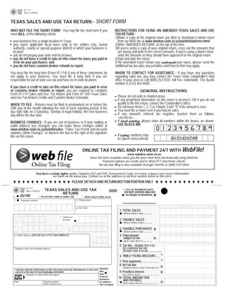 PRINT FORM      CLEAR FORM
           01-117
           (Rev.2-09/32)



TEXAS SALES AND USE TAX RETURN - SHORT FORM
WHO MAY FILE THE SHORT FORM - You may file the short form if you                                       INSTRUCTIONS FOR FILING AN AMENDED TEXAS SALES AND USE
meet ALL of the following criteria:                                                                    TAX RETURN -
                                                                                                       1)Make a copy of the original return you filed or download a blank return
 your business has a single location in Texas;                                                            from our Web site at www.window.state.tx.us/taxinfo/taxforms.html.
 you report applicable local taxes only to the entities (city, transit                                 2)Write quot;AMENDED RETURNquot; on the top of the form.
 authority, county or special purpose district) in which your business is                              3)If you're using a copy of your original return, cross out the amounts that
 located;                                                                                                 are wrong and write in the correct amounts. If you're using a blank return,
 you do not prepay your state and local taxes;                                                            enter the amounts as they should have appeared on the original return.
 you do not have a credit to take on this return for taxes you paid in                                 4)Sign and date the return.
 error on your purchases; and                                                                          If the amended return shows you underpaid your taxes, please send the
 you do not have customs broker refunds to report.                                                     additional tax due plus any penalties and interest that may apply.
You must file the long form (Form 01-114) if any of these statements do                                WHOM TO CONTACT FOR ASSISTANCE - If you have any questions
not apply to your business. You must file a long form if you are                                       regarding sales tax, you may contact the Texas State Comptroller's field
responsible for out-of-state use tax and have no in-state locations.                                   office in your area or call (800) 252-5555, toll free, nationwide. The Austin
                                                                                                       number is (512) 463-4600.
If you have a credit to take on this return for taxes you paid in error
or customs broker refunds to report, you are required to complete                                                             GENERAL INSTRUCTIONS
Form 01-114 Sales and Use Tax Return and Form 01-148 Texas Sales
                                                                                                         Please do not write in shaded areas.
and Use Tax Return Credits and Customs Broker Schedule.
                                                                                                         If any preprinted information on this return is incorrect, OR if you do not
                                                                                                         qualify to file this return, contact the Comptroller's office.
WHEN TO FILE - Returns must be filed or postmarked on or before the
                                                                                                         Do not leave Items 1, 2, 3 or 4 blank. Enter quot;0quot; if the amount is zero.
20th day of the month following the end of each reporting period. If the
                                                                                                         You must file a return even if you had no sales.
due date falls on a Saturday, Sunday or legal holiday, the next business
                                                                                                         If any amounts entered are negative, bracket them as follows:
day will be the due date.
                                                                                                         <xx,xxx.xx>.
                                                                                                         If hand printing, please enter all numbers within the boxes, as shown.
BUSINESS CHANGES - If you are out of business or if your mailing or
                                                                                                         USE BLACK INK.
outlet address has changed, you can make these changes online at
www.window.state.tx.us/taxinfo/sales, quot;Sales Tax Permit and Account
Updates (Web-Change),quot; or blacken the box to the right of the signature
                                                                                                         If typing, numbers may
line on this return.
                                                                                                                                                        0123456789
                                                                                                         be typed consecutively.


                                                                       ONLINE TAX FILING AND PAYMENT 24/7 WITH WebFile!
                                                                                                              www.window.state.tx.us
                                                                                Have this form available when you file your short form electronically using WebFile.
                                                                                         Payment options are credit card or Web EFT (electronic check).
                                                                                      No-tax-due filing is also available through TeleFile at (888) 434-5464.

                      You have certain rights under Chapters 552 and 559, Government Code, to review, request and correct information
                                 we have on file about you. Contact us at the address or toll-free number listed on this form.
                                                            PLEASE DETACH AND RETURN BOTTOM PORTION ONLY
             01-117
                                TEXAS SALES AND USE TAX                                                      l. OUT OF BUSINESS DATE
                                                                                                 HHH
             (Rev.2-09/32)
                                                                                                              DO NOT ENTER UNLESS
                                        RETURN
                           . Do not fold, staple or paper clip          . Write only in white areas.           no longer in business.
       26140
 a.
                                                                 d. Filing period
  c.   Taxpayer number
                                                                                                                                                    *** INTERNET ***
                                                                 g. Due date
                                                                                                          1. TOTAL SALES
                                                                                                                                                                             .00
                                                                                                             (Whole dollars only)
                                                f. Outlet no./
                                                                                                          2. TAXABLE SALES
                                                   location
                                                                                                                                                                             .00
                                                                                                             (Whole dollars only)


                                                                                                                                           +
                                                                                                          3. TAXABLE PURCHASES
                                                                                                                                                                             .00
                                                                                                             (Whole dollars only)
  k. Outlet address (Do   not use a P.O. box address)                                                     4. Total amount
                                                                                                                                           =
                                                                                                             subject to tax                                                  .00
                                                                                                             (Item 2 plus Item 3)

                                                                                                          5. Tax due - Multiply Item 4 by
                                                                                                             the combined tax rate
  Taxpayer name and mailing address
                                                                                                             (Include state & local)
                                                                                                                                                    -
                                                                                                          6. TIMELY FILING DISCOUNT
                                                                                                                                                    -
                                                                                                          7. Prior payments
                                                                                                                                                    =
                                                                                                          8. Net tax due
                                                                                                            (Subtract Items 6 and 7 from Item 5.)
   I declare that the information in this document and any attachments is true and Blacken
                                                                                                                                                    +
                                                                                                          9. Penalty & interest
                                                                                   this
   correct to the best of my knowledge and belief.
                                                                                   box                      (See instructions)
              Taxpayer or duly authorized agent
                                                                                   if out of
                                                                                                         10. TOTAL AMOUNT DUE
                                                                                   business
                                                                                                                                                    =
                                                                                                             AND PAYABLE
  Date                          Daytime phone                                      or address
                                                                                                             (Item 8 plus Item 9)
                                (Area code & no.)                                  has changed.
 