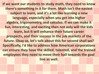 If we want our students to study math, they need to know
   there's something in it for them. Math isn't the easiest
       subject to learn, and it's a lot like learning a new
        language, especially when you get into higher
    algebra, trigonometry, and calculus. If we can make it
  fun, interesting, and exciting then not only will the kids
         learn, but it will enhance their future career
    prospects, and their success in the job markets of the
 future. Okay so, let's talk about this for second shall we?
Specifically, I'd like to address how American corporations
can ensure they have the skilled, talented, and the trained
 employees they need to move their ball towards the goal
                           line as well.
 