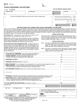 01-143
                                                                                                        b.
              (Rev.9-08/4)                                                                                                                      PRINT FORM                 CLEAR FORM

TEXAS FIREWORKS TAX RETURN
                                                                                                                                   DO NOT WRITE IN SHADED AREAS
          30100
a. T Code
                                                                                                                                  e.
  c. Taxpayer number                                             d. Filing period                                                                               f. Due date


                                                                                                                                                                                               1.
                                                                                                                                   h.
                 g. Name and mailing address (Make any necessary name or address changes below.)                                        Blacken this box if your mailing address has
                                                                                                                                        changed. Show changes by preprinted information.
                                                                                                                                                                                               2.
                                                                                                                                        Blacken this box if you are no longer in business,
                                                                                                                                        and enter the date you went out of business below.
                                                                                                                                                                          Month     Day        Year


                                                                                                                                                                                          j.
                                                                                                                                           i.

                                  INSTRUCTIONS FOR COMPLETING TEXAS FIREWORKS TAX RETURN
Under Ch. 559, Government Code, you are entitled to review, request and correct information we have on file about you, with limited exceptions in accordance with Ch. 552,
Government Code. To request information for review or to request error correction, contact us at the address or toll-free number listed below. Federal Privacy Act - Disclosure of
your social security number is required and authorized under law, for the purpose of tax administration and identification of any individual affected by applicable law, 42 U.S.C.
Sec. 405(c)(2)(C)(i); Tex. Govt. Code Secs. 403.011 and 403.078. Release of information on this form in response to a public information request will be governed by the Public
Information Act, Chapter 552, Government Code, and applicable federal law.
                                                                                                                        GENERAL INSTRUCTIONS
WHO SHOULD FILE - If you collect tax on the retail sale of fireworks, you are
                                                                                           Please do not write in shaded areas. If any preprinted information on this return is
required to file this return in addition to your regular sales tax return.
                                                                                           incorrect, OR if you do not qualify to file this return, contact the Comptroller's office at
                                                                                           one of the numbers listed below. Enter quot;0quot; if the amount is zero. If any amounts
WHEN TO FILE - Returns must be filed or postmarked on or before the 20th day of
                                                                                           entered are negative, bracket them as follows: <xx,xxx.xx>.
February for the New Year holiday sales period and the 20th day of August for the
Cinco de Mayo and Independence Day holiday sales periods. If the due date falls on a
                                                                                                                        SPECIFIC INSTRUCTIONS
Saturday, Sunday or legal holiday, the next business day is the due date.
                                                                                           Item c. If the return is not preprinted, enter your taxpayer number. If you do not know
INSTRUCTIONS FOR FILING AN AMENDED RETURN - To obtain a blank form to                                your taxpayer number, and you are a sole owner, enter your social security
file an amended return, go to the Comptroller's Web site at www.window.state.tx.us or                number. For other types of organizations, enter the Federal Employer
contact us at one of the numbers listed below. Forms are also available at the                       Identification Number (FEIN) assigned to your organization.
Comptroller's field office nearest you, OR you may photocopy the original return, write
quot;AMENDED RETURNquot; at the top, strike through Item a, strike through those figures           Item d. If the return is not preprinted, enter the filing period of this report (quarter)
that have changed and write the new figures on the return. Remember to sign and                      and the last day of the period in the space provided. Examples: quot;Quarter
date the amended return.                                                                             Ending 01-01-08quot; quot;Quarter Ending 07-04-08.quot;

  1. TOTAL SALES OF FIREWORKS - Enter the total amount (not including tax)
                                                                                                                                                                                          .00
                                                                                                                                                       1.
     of all fireworks sales made during the reporting period (Whole dollars only)
  2. TAXABLE AMOUNT - Enter the total amount of TAXABLE sales
                                                                                                                                                                                          .00
                                                                                                                                                       2.
     of fireworks made during the reporting period. (Whole dollars only)
                                                                                                                                                                      0.020000
  3. FIREWORKS TAX RATE                                                                                                                                3.
  4. FIREWORKS TAX DUE (Multiply Item 2 by Item 3)                                                                                                     4.
  5. TIMELY DISCOUNT - If you are filing your return and paying the tax on or before the due date, multiply Item 4 by .005                             5.
  6. PRIOR PAYMENTS - If you requested that a prior payment and/or an overpayment be applied
                                                                                                                                                       6.
     to this specific period, the amount, as of the date of this return, is preprinted in Item 6

  7. NET FIREWORKS TAX DUE (Subtract Items 5 and 6 from Item 4)(Report dollars and cents)                                                              7.

  01-143 (Rev.9-08/4)



   8. Penalty due - If this report is filed or the tax due is paid after the due date, enter penalty. (If 1-30 days late, enter
                                                                                                                                                       8.
      5% of the amount in Item 7. If more than 30 days late, enter 10% of the amount in Item 7. Minimum penalty $1.)
  9. Interest due (If any tax is unpaid 61 days after the due date, enter interest on the amount
     in Item 7. Calculate interest at the rate published online at www.window.state.tx.us
                                                                                                                                                       9.
     or call the Comptroller's office toll free at (877) 447-2834 for the applicable interest rate.)

 10. TOTAL AMOUNT DUE AND PAYABLE (Sum of Items 7, 8 and 9)                                                                                          10.
 Taxpayer name                                                                                                  k.                                       l.

        T Code               Taxpayer number                 Period
                                                                                                   I declare that the information in this document and any attachments is true and correct
                                                                                                   to the best of my knowledge and belief.
     30020
                                                                                                              Taxpayer or duly authorized agent
                                                            Mail to:
    Make the amount in Item 10          COMPTROLLER OF PUBLIC ACCOUNTS
            payable to:                 P.O. Box 149361                                        Daytime phone                                                   Date
     STATE COMPTROLLER                  Austin, Texas 78714-9361
If you have any questions regarding the Fireworks Tax, you may contact the Texas
     State Comptroller's field office in your area or call (800) 252-5555 toll free
             nationwide. The local number in Austin is (512) 463-4600.
                                                                                                       111 A
                  Our e-mail address is taxhelp@cpa.state.tx.us.
 