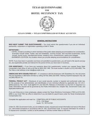 TEXAS QUESTIONNAIRE
                                                                 FOR
                                           HOTEL OCCUPANCY TAX




                         SUSAN COMBS • TEXAS COMPTROLLER OF PUBLIC ACCOUNTS



                                                     GENERAL INSTRUCTIONS

          WHO MUST SUBMIT THIS QUESTIONNAIRE – You must submit this questionnaire if you are an individual,
          partnership, corporation or organization operating a hotel in Texas.

          DEFINITIONS –
            • HOTEL: A hotel is a building in which members of the public obtain sleeping accommodations for consideration.
              Examples include hotels, motels, bed and breakfasts, rooming houses, skid mounted bunkhouses, tourist
              houses, tourist courts, manufactured homes, residency inns, condominiums, cabins and cottages.
            • BUSINESS LOCATION: Any location where you provide sleeping accommodations for consideration.

          NOTE: If you have been in operation and have not submitted a questionnaire, you will need to file reports and pay
          tax, plus applicable penalty and interest for the period of time you have been in business.

          FOR ASSISTANCE – If you have any questions about this questionnaire, contact your nearest Texas State
          Comptroller's field office or call us toll free at (800) 252-1385. The local number in Austin is (512) 463-4600. The
          Tax Help e-mail address is tax.help@cpa.state.tx.us.

          AMERICANS WITH DISABILITIES ACT – In compliance with the Americans with Disabilities Act, this document
          may be requested in alternative formats by calling toll free (800) 252-5555. Hearing impaired taxpayers may call
          via (800) RELAY-TX.

          FEDERAL PRIVACY ACT - Disclosure of your social security number is required and authorized under law,
          for the purpose of tax administration and identification of any individual affected by applicable law. 42 U.S.C.
          §405(c)(2)(C)(i); Tex. Govt. Code §§403.011 and 403.078. Release of information on this form in response to a
          public information request will be governed by the Public Information Act, Chapter 552, Government Code, and
          applicable federal law.

          If you are hiring one or more employees, please contact the Texas Workforce Commission (TWC) at (512) 463-
          2699 or your local TWC tax office to determine if you are liable for payroll taxes under the Texas Unemployment
          Compensation Act.

          Complete this application and mail it to: COMPTROLLER OF PUBLIC ACCOUNTS
                                                    111 E. 17th Street
                                                    Austin, TX 78774-0100

          Under Ch. 559, Government Code, you are entitled to review, request and correct information we have on file about
          you, with limited exceptions in accordance with Ch. 552, Government Code. To request information for review or
          to request error correction, contact us at the address or toll-free number listed on this form.


AP-102-1 (Rev.8-08/19)
 