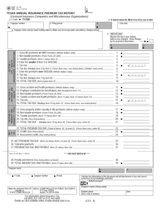25-100
                                                                                                                                                         PRINT FORM         RESET FORM
                                                                                                           b.
                             (Rev.11-08/19)

TEXAS ANNUAL INSURANCE PREMIUM TAX REPORT
   (Licensed Insurance Companies and Miscellaneous Organizations)
             71100
  a. T Code                                                                                                                              A report must be filed even if no tax is due.
                                                                                                                        e.
 c. Taxpayer number                                               d. Filing period                                                                    f. Due date

             g. Taxpayer name and tax report mailing address (Make any necessary name and address changes below)
                                                                                                                                      h. IMPORTANT
                                                                                                                                         Blacken this box if your mailing
                                                                                                                                         address has changed. Show changes                1.
                                                                                                                                         by the preprinted information.
                                                                                                                                                                                   j.
                                                                                                                                          i.

                             1. Gross life premiums or HMO revenues (Whole dollars only)
 MAINTENANCE ORGANIZATIONS




                                                                                                                                                1.                                      .00
                             2. Non-taxable premiums (From Form 25-205)                                                                         2.                                      .00
                             3. Taxable premiums (Item 1 minus Item 2)                                                                          3.                                      .00
       ---SECTION I---
        LIFE / HEALTH




                             4. Enter the smaller of Item 3 or $450,000                                                                         4.                                      .00
                                                                                                                                                                     00875
                             5. Tax rate                                                                                                        5.
                             6. Tax due (Multiply Item 4 by Item 5. If less than zero, see instructions.) (Dollars and cents)                   6.
                             7. Enter the premiums over $450,000 (Whole dollars only)                                                           7.                                      .00
                                                                                                                                                                     01750
                             8. Tax rate                                                                                                        8.
                             9. Tax due (Multiply Item 7 by Item 8)                                                                             9.
                             10. TOTAL TAX DUE (Item 6 plus Item 9)                                                                             10.

                             11. Gross accident and health premiums (Whole dollars only)                                                        11.                                     .00
 ---SECTION II---
  ACCIDENT AND




                             12. Employee contribution for benefit plans (Not included in Item 11)                                              12.                                     .00
      HEALTH




                             13. Non-taxable premiums (From Form 25-205)                                                                        13.                                     .00
                             14. Taxable accident and health premiums (Item 11 plus Item 12 minus Item 13)                                      14.                                     .00
                                                                                                                                                                     01750
                             15. Tax rate                                                                                                       15.
                             16. TOTAL TAX DUE (Multiply Item 14 by Item 15. If less than zero, see instructions)                               16.
 CASUALTY / TITLE
 ---SECTION III---




                             17. Gross property and/or casualty or title premiums (Whole dollars only)                                          17.                                     .00
  PROPERTY AND




                             18. Non-taxable premiums (From Form 25-205)                                                                        18.                                     .00
                             19. Taxable premiums (Item 17 minus Item 18)                                                                       19.                                     .00
                             20. Tax rate (See instructions)                                                                                    20.
                             21. TOTAL TAX DUE (Multiply Item 19 by Item 20. If less than zero, enter 0)                                        21.

                             22. TOTAL PREMIUM TAX DUE (Total of Items 10, 16 and 21. If less than zero, enter 0)                               22.
                             23. Credits (See instructions)                                                                                     23.
 SEC.

 CR.
  IV




                             24. Assessment credits (See instructions)                                                                          24.

         25. NET PREMIUM TAX DUE (Item 22 minus Items 23 and 24. If less than zero, enter 0)                                                    25.
         26. Total prior payments                                                                                                               26.
         27. PREMIUM TAX DUE AND PAYABLE (Item 25 minus Item 26)                                                                                27.

                                                                                     * * * DO NOT DETACH * * *
   Form 25-100 (Rev.11-08/19)



         28. Penalty and interest (See instructions on back)                                                                                    28.
         29. TOTAL AMOUNT DUE AND PAYABLE (Item 27 plus Item 28)                                                                                29.
 Taxpayer name                                                                                                               k.                                 l.

                      T Code                    Taxpayer number           Period                     I declare the information in this document and all attachments is true and correct
                                                                                                     to the best of my knowledge and belief.
                                                                                                              Authorized agent

                                                                                                     Preparer's name (Please print)
 Make the amount in Item 29 Mail to: COMPTROLLER OF PUBLIC ACCOUNTS
        payable to:                  P.O. Box 149356                                                 Daytime phone                                             Date
  STATE COMPTROLLER                  Austin, TX 78714-9356
                                                                                                     (Area code & number)
                                   For information about Insurance Tax,
                                  call (800) 252-1387 or (512) 463-4600.
                       Details are also available online at www.window.state.tx.us.                      111 A
 