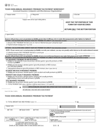 25-101
            (Rev.11-08/15)
                                                                                                                                PRINT FORM          RESET FORM

TEXAS SEMI-ANNUAL INSURANCE PREMIUM TAX PAYMENT WORKSHEET
        (Licensed Insurance Companies and Miscellaneous Organizations)

                                                                                                 c.
a. Taxpayer number                             b. Filing period                                                              d. Due date


                               Taxpayer name and tax report mailing address
 e.
                                                                                                            KEEP THE TOP PORTION OF THIS
                                                                                                              FORM FOR YOUR RECORDS

                                                                                                          RETURN ONLY THE BOTTOM PORTION


 f. Type of carrier


Insurers with previous year's net premium tax liability greater than $1,000 may elect to make their prepayments under Option I or Option II.
 OPTION I - CALCULATION USING PREVIOUS YEAR'S NET PREMIUM TAX LIABILITY (See instructions on back)
  1. Amount of NET PREMIUM TAX DUE (Line 25, Form 25-100) from last year's annual tax report                                    1.
  2. Payment amount (Multiply Item 1 by 0.50)                                                                                   2.
 OPTION II - CALCULATION USING CURRENT YEAR'S NET PREMIUM TAX LIABILITY (See instructions on back)
  NOTE: If your current year's actual premium tax liability exceeds your estimate, you may owe penalty and/or interest on the underestimated amount.
  3. Estimated amount of NET PREMIUM TAX DUE in current year                                                                    3.
  4. Payment amount (Multiply Item 3 by 0.50)                                                                                   4.
Insurers with previous year's net premium tax liability of zero or recent licensed insurers may make their prepayments under OPTION III.
 OPTION III - CALCULATION WITH NO PREVIOUS YEAR'S NET PREMIUM TAX LIABILITY OR RECENT LICENSED INSURERS (See instructions on back)
 LIFE INSURANCE PREMIUMS OR HMO REVENUES:
 5. Multiply the first $450,000 of your two previous calendar quarters' gross life premiums or HMO
                                                                                                                                5.
    revenues by 0.00875
 6. Multiply your two previous calendar quarters' gross life premiums or HMO revenues
    over $450,000 by 0.0175                                                                                                     6.
 7. Total payment amount on gross life premiums or HMO revenues (Item 5 plus Item 6)                                            7.
 ACCIDENT AND HEALTH INSURANCE PREMIUMS:
  8. Multiply your two previous calendar quarters' gross accident and health premiums by 0.0175                                 8.
 PROPERTY AND CASUALTY INSURANCE PREMIUMS:
 9. Multiply your two previous calendar quarters' property and casualty premiums,
    NOT including accident and health premiums, by 0.016                                                                        9.
 TITLE INSURANCE PREMIUMS:
 10. Multiply your two previous calendar quarters' gross title premiums by 0.0135                                              10.
                                                                                                                               11.
 11. TOTAL PAYMENT DUE (Item 2 OR Item 4 OR the total of Items 7, 8, 9 and 10)
                                          DETACH BELOW AND KEEP THE UPPER PART FOR YOUR RECORDS

                                RETURN ONLY THIS PART WITH YOUR PAYMENT
Form 25-101 (Rev.11-08/15)



TEXAS SEMI-ANNUAL INSURANCE PREMIUM TAX PAYMENT


  12. TOTAL AMOUNT DUE AND PAYABLE (Item 11)                                                                                   12.

                                                                                                 g.                                   h.
 Taxpayer name

        T Code               Taxpayer number           Period                 I declare the information in this document and all attachments is true and correct
                                                                              to the best of my knowledge and belief.
                                                                                       Authorized agent

                                                                              Preparer's name (Please print)
Make the amount in Item 12 Mail to: COMPTROLLER OF PUBLIC ACCOUNTS
       payable to:                  P.O. Box 149356
                                                                              Daytime phone                                            Date
 STATE COMPTROLLER                  Austin, TX 78714-9356
                                                                              (Area code & number)
                     For information about Insurance Tax,
                    call (800) 252-1387 or (512) 463-4600.
         Details are also available online at www.window.state.tx.us.             111 A
 