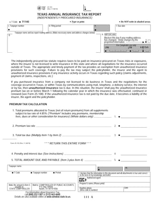 25-103                                b.                                             PRINT FORM             RESET FORM
                                                    (Rev.11-08/18)


                                      TEXAS ANNUAL INSURANCE TAX REPORT
                                      (INDEPENDENTLY PROCURED INSURANCE)
 a. T Code         71140                                                   Type or print.                                                 Do NOT write in shaded areas.
c. Taxpayer number                                    d. Filing period                                 e.                            f. Due date


          Taxpayer name and tax report mailing address (Make necessary name and address changes below)
g.                                                                                                               h. IMPORTANT
                                                                                                                   Blacken this box if your mailing address
                                                                                                                   has changed. Show changes by the                     1
                                                                                                                   preprinted information.
                                                                                                                                     For Comptroller use only
                                                                                                                     i.PM                          j.FM            k.NO Sch
                                                                                                                                                                      1




     The independently procured tax statute requires taxes to be paid on insurance procured on Texas risks or exposures,
     where the insurer is not licensed to write insurance in this state and where all negotiations for the insurance occurred
     outside of Texas. The appropriate and timely payment of the tax provides an exemption from unauthorized insurance
     provisions for such coverage. Failure to pay the tax may subject the policyholder, the insurer and the agent to
     unauthorized insurance provisions if any insurance activity occurs in Texas regarding such policy (claims adjustments,
     payment of claims, inspections, etc.)

     If you purchased insurance from a company not licensed to do business in Texas and the negotiations for the
     coverage occurred in Texas, or within Texas by communications using mail, telephone, a delivery service, the internet
     or by fax, then unauthorized insurance tax is due. In this situation, the insurer shall pay the unauthorized insurance
     premium tax on or before March 1 following the calendar year in which the insurance was effectuated, continued or
     renewed (see Form 25-108). If the unauthorized insurance tax is not paid by the due date, it becomes a liability of the
     insurer, the agent and the policyholder.

 PREMIUM TAX CALCULATION

       1. Total premiums allocated to Texas (net of return premiums) from all supplements
          subject to tax rate of 4.85% (quot;Premiumquot; includes any premiums, membership
          fees, dues or other consideration for insurance) (Whole dollars only)                                                 1.                                   .00


       2. Premium tax rate                                                                                                      2.                      .0485


       3. Total tax due (Multiply Item 1 by Item 2)                                                                             3.

     Form 25-103 (Rev.11-08/18)              * * * RETURN THIS ENTIRE FORM * * *


      4. Penalty and interest due (See instructions)                                                                            4.

      5. TOTAL AMOUNT DUE AND PAYABLE (Item 3 plus Item 4)                                                                      5.

Taxpayer name
                                                                                                            l.                                     m.

         T Code                   Taxpayer number              Period               I declare that the information in this document and all attachments is true and correct
                                                                                    to the best of my knowledge and belief.
                                                                                              Authorized agent

                                                                                    Preparer's name (Please print)
Make the amount in Item 5         Mail to: COMPTROLLER OF PUBLIC ACCOUNTS
       payable to:                         P.O. Box 149356                                                                                     Date
STATE COMPTROLLER                          Austin, TX 78714-9356                    Daytime phone
                                                                                    (Area code & number)
                       For information about Insurance Tax,
                      call (800) 252-1387 or (512) 463-4600.
          Details are also available online at www.window.state.tx.us.                   111 A
 