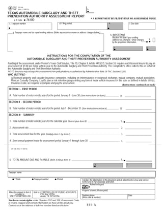 25-106
           (Rev.11-08/15)                                                                b.                                              PRINT FORM            RESET FORM
TEXAS AUTOMOBILE BURGLARY AND THEFT
PREVENTION AUTHORITY ASSESSMENT REPORT
                                                                                               A REPORT MUST BE FILED EVEN IF NO ASSESSMENT IS DUE.
   a. T Code 76100
 c. Taxpayer number                                      d. Filing period                                           e.                           f. Due date


     g. Taxpayer name and tax report mailing address (Make any necessary name or address changes below.)
                                                                                                                         h. IMPORTANT
                                                                                                                            Blacken this box if your mailing
                                                                                                                            address has changed. Show changes            1.
                                                                                                                            by the preprinted information.

                                                                                                                             i.                                     j.


                                   INSTRUCTIONS FOR THE COMPUTATION OF THE
                       AUTOMOBILE BURGLARY AND THEFT PREVENTION AUTHORITY ASSESSMENT
Funding of the assessment, under Vernon's Texas Civil Statutes, Title 70, Chapter 9, Article 4413(37), Section 10, requires each licensed insurer to pay an
assessment of $1.00 per motor vehicle year to the Automobile Burglary and Theft Prevention Authority. The Comptroller's office collects this on behalf of
the Automobile Burglary and Theft Prevention Authority.
NOTE: Insurers may recoup this assessment from policyholders as authorized by Administrative Rule 28 TAC Section 5.205.
WHO MUST FILE -
  All licensed property and casualty insurance companies, including an interinsurance or reciprocal exchange, mutual company, mutual association,
  Mexican Casualty Company, Lloyd's plan or risk retention groups writing any form of motor vehicle insurance in this state as defined in Article 5.01(e),
  Insurance Code, are required to compute and pay the assessment.
                                                                                                                                     (Instructions continued on back)

SECTION I - FIRST PERIOD

 A. Total number of motor vehicle years for the period January 1 - June 30 (See instructions on back)                              A.

SECTION II - SECOND PERIOD

 B. Total number of motor vehicle years for the period July 1 - December 31 (See instructions on back)                             B.

SECTION III - SUMMARY

 1. Total number of motor vehicle years for the calendar year (Item A plus Item B)                                                 1.

 2. Assessment rate                                                                                                                 2.                             1.00

 3. Total assessment due for the year (Multiply Item 1 by Item 2)                                                                   3.

 4. Semi-annual payment made for assessment period January 1 through June 30                                                        4.

   25-106 (Rev.11-08/15)




 5. TOTAL AMOUNT DUE AND PAYABLE (Item 3 minus Item 4)                                                                              5.
                                                                                                  k.                                       l.


Taxpayer name

       T Code                Taxpayer number           Period                      I declare the information in this document and all attachments is true and correct
                                                                                   to the best of my knowledge and belief.
   76020                                                                                     Authorized agent

                                                                                   Preparer's name (Please print)
 Make the amount in Item 5   Mail to: COMPTROLLER OF PUBLIC ACCOUNTS
        payable to:                   P.O. Box 149356
 STATE COMPTROLLER                    Austin, TX 78714-9356                        Daytime phone                                                Date
                                                                                   (Area code & number)
You have certain rights under Chapters 552 and 559, Government Code,
to review, request and correct information we have on file about you.
Contact us at the address or toll-free number listed on this form.                      111 A
 