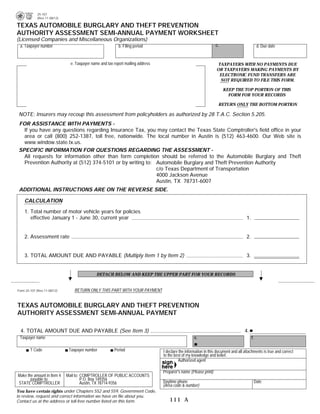 25-107
            (Rev.11-08/12)                                                                                                        PRINT FORM                  RESET FORM
TEXAS AUTOMOBILE BURGLARY AND THEFT PREVENTION
AUTHORITY ASSESSMENT SEMI-ANNUAL PAYMENT WORKSHEET
(Licensed Companies and Miscellaneous Organizations)
 a. Taxpayer number                                        b. Filing period                                       c.                            d. Due date


                               e. Taxpayer name and tax report mailing address                                     TAXPAYERS WITH NO PAYMENTS DUE
                                                                                                                  OR TAXPAYERS MAKING PAYMENTS BY
                                                                                                                    ELECTRONIC FUND TRANSFERS ARE
                                                                                                                    NOT REQUIRED TO FILE THIS FORM.

                                                                                                                       KEEP THE TOP PORTION OF THIS
                                                                                                                         FORM FOR YOUR RECORDS

                                                                                                                   RETURN ONLY THE BOTTOM PORTION

 NOTE: Insurers may recoup this assessment from policyholders as authorized by 28 T.A.C. Section 5.205.
 FOR ASSISTANCE WITH PAYMENTS -
   If you have any questions regarding Insurance Tax, you may contact the Texas State Comptroller's field office in your
   area or call (800) 252-1387, toll free, nationwide. The local number in Austin is (512) 463-4600. Our Web site is
   www.window.state.tx.us.
 SPECIFIC INFORMATION FOR QUESTIONS REGARDING THE ASSESSMENT -
   All requests for information other than form completion should be referred to the Automobile Burglary and Theft
   Prevention Authority at (512) 374-5101 or by writing to: Automobile Burglary and Theft Prevention Authority
                                                            c/o Texas Department of Transportation
                                                            4000 Jackson Avenue
                                                            Austin, TX 78731-6007
 ADDITIONAL INSTRUCTIONS ARE ON THE REVERSE SIDE.

    CALCULATION

    1. Total number of motor vehicle years for policies
       effective January 1 - June 30, current year                                                                                   1.


    2. Assessment rate                                                                                                               2.                           1.00


    3. TOTAL AMOUNT DUE AND PAYABLE (Multiply Item 1 by Item 2)                                                                      3.


                                              DETACH BELOW AND KEEP THE UPPER PART FOR YOUR RECORDS


Form 25-107 (Rev.11-08/12)       RETURN ONLY THIS PART WITH YOUR PAYMENT


TEXAS AUTOMOBILE BURGLARY AND THEFT PREVENTION
AUTHORITY ASSESSMENT SEMI-ANNUAL PAYMENT

  4. TOTAL AMOUNT DUE AND PAYABLE (See Item 3)                                                                                      4.
 Taxpayer name                                                                                      e.                                    f.

        T Code                Taxpayer number           Period                   I declare the information in this document and all attachments is true and correct
                                                                                 to the best of my knowledge and belief.
                                                                                           Authorized agent
   76020
                                                                                 Preparer's name (Please print)
Make the amount in Item 4    Mail to: COMPTROLLER OF PUBLIC ACCOUNTS
       payable to:                    P.O. Box 149356
STATE COMPTROLLER                     Austin, TX 78714-9356                      Daytime phone                                                 Date
                                                                                 (Area code & number)
You have certain rights under Chapters 552 and 559, Government Code,
to review, request and correct information we have on file about you.
Contact us at the address or toll-free number listed on this form.                  111 A
 