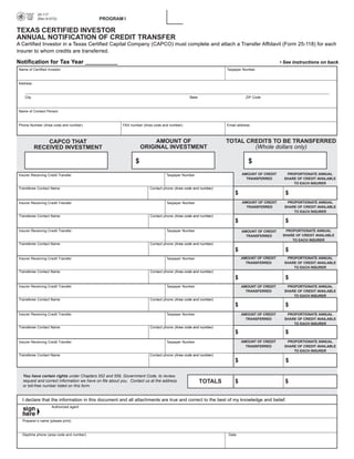 25-117

                                           PROGRAM I

           (Rev.9-07/2)
                                                                                                                              PRINT FORM        CLEAR FIELDS

TEXAS CERTIFIED INVESTOR
ANNUAL NOTIFICATION OF CREDIT TRANSFER
A Certified Investor in a Texas Certified Capital Company (CAPCO) must complete and attach a Transfer Affidavit (Form 25-118) for each
insurer to whom credits are transferred.

Notification for Tax Year __________                                                                                                     • See instructions on back.
Name of Certified Investor                                                                                    Taxpayer Number



Address



   City                                                                                      State                      ZIP Code



Name of Contact Person



Phone Number (Area code and number)                     FAX number (Area code and number)                     Email address



                                                                        AMOUNT OF                             TOTAL CREDITS TO BE TRANSFERRED
              CAPCO THAT
                                                                   ORIGINAL INVESTMENT                                (Whole dollars only)
          RECEIVED INVESTMENT

                                                               $                                                          $
                                                                                                                      AMOUNT OF CREDIT      PROPORTIONATE ANNUAL
Insurer Receiving Credit Transfer                                               Taxpayer Number
                                                                                                                        TRANSFERRED        SHARE OF CREDIT AVAILABLE
                                                                                                                                               TO EACH INSURER
Transferee Contact Name                                                Contact phone (Area code and number)
                                                                                                                  $                         $
                                                                                                                      AMOUNT OF CREDIT      PROPORTIONATE ANNUAL
Insurer Receiving Credit Transfer                                               Taxpayer Number
                                                                                                                        TRANSFERRED        SHARE OF CREDIT AVAILABLE
                                                                                                                                               TO EACH INSURER
Transferee Contact Name                                                Contact phone (Area code and number)
                                                                                                                  $                         $
Insurer Receiving Credit Transfer                                               Taxpayer Number                                             PROPORTIONATE ANNUAL
                                                                                                                      AMOUNT OF CREDIT
                                                                                                                                           SHARE OF CREDIT AVAILABLE
                                                                                                                        TRANSFERRED
                                                                                                                                               TO EACH INSURER
Transferee Contact Name                                                Contact phone (Area code and number)
                                                                                                                  $                         $
                                                                                                                      AMOUNT OF CREDIT      PROPORTIONATE ANNUAL
Insurer Receiving Credit Transfer                                               Taxpayer Number
                                                                                                                        TRANSFERRED        SHARE OF CREDIT AVAILABLE
                                                                                                                                               TO EACH INSURER
Transferee Contact Name                                                Contact phone (Area code and number)
                                                                                                                  $                         $
Insurer Receiving Credit Transfer                                               Taxpayer Number                       AMOUNT OF CREDIT      PROPORTIONATE ANNUAL
                                                                                                                        TRANSFERRED        SHARE OF CREDIT AVAILABLE
                                                                                                                                               TO EACH INSURER
Transferee Contact Name                                                Contact phone (Area code and number)
                                                                                                                  $                         $
Insurer Receiving Credit Transfer                                               Taxpayer Number                       AMOUNT OF CREDIT      PROPORTIONATE ANNUAL
                                                                                                                        TRANSFERRED        SHARE OF CREDIT AVAILABLE
                                                                                                                                               TO EACH INSURER
Transferee Contact Name                                                Contact phone (Area code and number)
                                                                                                                  $                         $
                                                                                                                      AMOUNT OF CREDIT      PROPORTIONATE ANNUAL
Insurer Receiving Credit Transfer                                               Taxpayer Number
                                                                                                                        TRANSFERRED        SHARE OF CREDIT AVAILABLE
                                                                                                                                               TO EACH INSURER
Transferee Contact Name                                                Contact phone (Area code and number)
                                                                                                                  $                         $

  You have certain rights under Chapters 552 and 559, Government Code, to review,
                                                                                                     TOTALS       $                         $
  request and correct information we have on file about you. Contact us at the address
  or toll-free number listed on this form.


  I declare that the information in this document and all attachments are true and correct to the best of my knowledge and belief.
                    Authorized agent



  Preparer’s name (please print)



  Daytime phone (area code and number)                                                                        Date
 