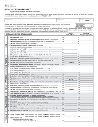 PRINT FORM                    CLEAR FORM
                             25-200
                             (Rev.11-08/15)


RETALIATORY WORKSHEET
                             Applicable to Foreign and Alien Taxpayers
You have certain rights under Chapters 552 and 559, Government Code, to review, request and correct information we have on file about you. To request
information for review or to request error correction, contact us at (800) 252-1387.

Taxpayer name                                                                                                                                 Taxpayer number                                         Tax year
                                                                                                                                                                                                                  2008
                                                                                                                                                                                          State of Incorporation
Chapter 281, Texas Insurance Code, Retaliatory Provision provides for a computation of taxes, fees and assess-
                                                                                                                                                                                          (Enter 2 character
ments due based on Texas requirements compared to out-of-state requirements.                                                                                                              standard abbreviation.)

Complete the applicable line items in each column as instructed to determine the retaliatory tax due. Column I represents the State of Texas; Column II
represents the State of Incorporation. Premium volume in Lines 1, 7, 12, 13 and 18 for each column should be the amount of Texas premiums. File this
worksheet with your quot;Texas Annual Insurance Maintenance, Assessment and Retaliatory Reportquot; (Form 25-102).
                                                                                                                                                                       Column I                            Column II
      RETALIATORY TAX CALCULATION                                                                                                                                    State of Texas                  State of Incorporation

                        1.    Life premiums (Gross) ............................................................................................................. 1a ___________________ 1b ___________________
                        2.    Deductions authorized by State of Incorporation (Allowable deductions to gross premiums) .......... 2a _____________________ 2b ___________________
                        3.    Taxable premiums (3a) Item 1a minus Item 2a; (3b) Item 1b minus Item 2b ...................... 3a ___________________ 3b ___________________
                        4.    Tax rate (Applicable tax rate for the State of Incorporation) .................................................................................................................. 4b ___________________
   LIFE




                        5. Texas calculation of taxable Life premiums (As applicable)
                           (a) Item 3a or $450,000 (Whichever is less) ........................................... 5a _______________
                           (b) Multiply Item 5a X 0.00875 ................................................................................................ 5b ___________________
                           (c) Premiums over $450,000 ........................................................... 5c _______________
                           (d) Multiply Item 5c X 0.0175 .................................................................................................. 5d ___________________
                        6. Life premium tax due (6a) Item 5b plus Item 5d; (6b) Item 3b X Item 4b ............................. 6a ___________________ 6b ___________________
                        7. Accident and Health premiums (Gross) ................................................................................. 7a ___________________ 7b ___________________
ACCIDENT /
 HEALTH




                        8. Deductions authorized by State of Incorporation (Allowable deductions to gross premiums) .......... 8a _____________________ 8b ___________________
                        9. Taxable premiums (9a) Item 7a minus Item 8a; (9b) Item 7b minus Item 8b ........................ 9a ___________________ 9b ___________________
                                                                                                                                                                          0.0175
                       10. Tax rate (Enter the applicable tax rate for the State of Incorporation) ........................................................... 10a __________________ 10b __________________
                       11. Accident and Health premium tax due (11a) Item 9a X Item 10a; (11b) Item 9b X Item 10b ....... 11a __________________ 11b __________________
PROPERTY / ANNUITIES




                       12. Annuity premiums (Annuities are not taxable in Texas.)
                           (12a) Taxable annuity premiums for State of Incorporation ............ 12a ________________
                           (12b) Applicable tax rate .................................................................12b ________________
                           (12c) Multiply Item 12a X Item 12b ..................................................................................................................................... 12c __________________
                       13. Property and casualty premiums (Gross) .............................................................................. 13a __________________ 13b __________________
 CASUALTY




                       14. Deductions authorized by State of Incorporation (Allowable deductions to gross premiums) .......... 14a ____________________ 14b __________________
                       15. Taxable premiums (15a) Item 13a minus Item 14a; (15b) Item 13b minus Item 14b ............ 15a _________________ 15b __________________
                                                                                                                                                                           0.016
                       16. Tax rate (Enter the applicable tax rate for the State of Incorporation) ........................................................... 16a __________________ 16b __________________
                       17. Property and casualty premium tax due (17a) Item 15a X Item 16a; (17b) Item 15b X Item 16b 17a __________________ 17b __________________
                       18. Title insurance premiums (Gross) .......................................................................................... 18a __________________ 18b __________________
                       19. Deductions authorized by State of Incorporation (Allowable deductions to gross premiums) .......... 19a ____________________ 19b __________________
   TITLE




                       20. Taxable premiums (20a) Item 18a minus Item 19a; (20b) Item 18b minus Item 19b ............ 20a __________________ 20b __________________
                                                                                                                                                                          0.0135
                       21. Tax rate (Enter the applicable tax rate for the State of Incorporation) ........................................................... 21a __________________ 21b __________________
                       22. Title insurance premium tax due (22a) Item 20a X Item 21a; (22b) Item 20b X Item 21b ... 22a __________________ 22b __________________
                       23. Total premium tax due (23a) Add Items 6a, 11a, 17a and 22a; (23b) Add Items 6b, 11b, 12c, 17b and 22b ....... 23a __________________ 23b __________________
                       24. Credits or write-offs authorized by State of Incorporation
                           (Enter the total amount of the credits or write-offs applicable and allowed in the State of Incorporation—
   ADJUSTMENTS




                           do not include assessment write-offs, examination fees or overhead assessments.)(See exception in instructions) ....... 24a __________________ 24b __________________

                       25. Net premium tax due (25a) Item 23a minus Item 24a; (25b) Item 23b minus Item 24b ........ 25a __________________ 25b __________________
                       26. Other taxes
                           [Enter corporate franchise taxes, income taxes, maintenance taxes, surtaxes or any other
                           taxes that are required and applicable in Texas (26a) or the State of Incorporation (26b)] ....................................... 26a __________________ 26b __________________

                       27. Other tax credits or write-offs (Enter credits or write-offs against other taxes) ..................................... 27a __________________ 27b __________________
                       28. Other fees
                           [Enter annual statement filing fee, examination fee, maintenance fee, overhead assessment fee, certificate of
                           authority fee or any other fees that are required and applicable in Texas (28a) or the State of Incorporation (28b)] ......... 28a __________________ 28b __________________

                       29. Other fee credits or write-offs (Enter credits or write-offs against other fees) ...................................... 29a __________________ 29b __________________


                       30. TOTAL TAXES & FEES                     (30a) Add Items 25a, 26a and 28a MINUS Items 27a and 29a .... 30a __________________
   TOTALS




                                                                  (30b) Add Items 25b, 26b and 28b MINUS Items 27b and 29b ................................................ 30b __________________
                       31. RETALIATORY TAX
                                   (Item 30b minus Item 30a; if less than 0, enter 0)
                                      Enter here and on Form 25-102, line 24 ........................................................................ 31 _________________________________________
 