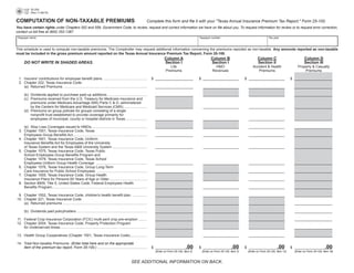 25-205
                                                                                                                                                                                                                          PRINT FORM         CLEAR FORM
              (Rev.11-08/15)


                                                                                                                     Complete this form and file it with your quot;Texas Annual Insurance Premium Tax Report,quot; Form 25-100.
COMPUTATION OF NON-TAXABLE PREMIUMS
You	have	certain	rights under Chapters 552 and 559, Government Code, to review, request and correct information we have on file about you. To request information for review or to request error correction,
contact us toll free at (800) 252-1387.
    Taxpayer	name	                                                                                                                                          Taxpayer	number	                                   Tax	year



This	schedule	is	used	to	compute	non-taxable	premiums.	The	Comptroller	may	request	additional	information	concerning	the	premiums	reported	as	non-taxable.	Any amounts reported as non-taxable
must be included in the gross premium amount reported on the Texas Annual Insurance Premium Tax Report, Form 25-100.	
	       	                                                                                                                         Column A                          Column B                          Column C                          Column D	
        DO	NOT	WRITE	IN	SHADED	AREAS.                                                                                             Section I                         Section I                         Section II                        Section III
	       	                                                                                                                             Life	                            HMO	                        Accident	&	Health	              Property	&	Casualty
	       	                                                                                                                          Premiums		                        Revenues	                        Premiums	                        Premiums

	 1.	 Insurers'	contributions	for	employee	benefit	plans		............................................ 	 $		___________________	                            $	 __________________ 	           $		__________________ 	 $	 	 __________________
                                                                                                                                                                                                                         _
	 2.	 Chapter	222,	Texas	Insurance	Code:
	 	 (a)	 Returned	Premiums		.................................................................................... 	 	___________________	                     	 __________________ 	            	__________________ 	             	 __________________
                                                                                                                                                                                                                                 _

	     	 (b)	 Dividends	applied	to	purchase	paid-up	additions	........................................ 	                    	___________________	             	 __________________ 	            	__________________ 	             	 __________________
                                                                                                                                                                                                                                 _
	     	 (c)	 Premiums	received	from	the	U.S.	Treasury	for	Medicare	insurance	and		
             premiums	under	Medicare	Advantage	(MA)	Parts	C	&	D,	administered		
             by	the	Centers	for	Medicare	and	Medicaid	Services	(CMS).	....................... 	                            	___________________	             	 __________________ 	            	__________________ 	             	 __________________
                                                                                                                                                                                                                                 _
	     	 (d)	 Premiums	on	group	policies	for	groups	consisting	of	a	single		
             nonprofit	trust	established	to	provide	coverage	primarily	for		
             employees	of	municipal,	county	or	hospital	districts	in	Texas	 ..................... 	
                                                                               .                                           	___________________	             	 __________________ 	            	__________________ 	             	 __________________
                                                                                                                                                                                                                                 _

	 	 (e)	 Stop	Loss	Coverages	issued	to	HMOs	........................................................ 	                     	___________________	             	 __________________ 	            	__________________ 	             	 __________________
                                                                                                                                                                                                                                 _
	 3.	 Chapter	1551,	Texas	Insurance	Code,	Texas	
	 	 Employees	Group	Benefits	Act	.......................................................................... 	
                                           .                                                                               	___________________	             	 __________________ 	            	__________________ 	             	 __________________
                                                                                                                                                                                                                                 _
	 4.	 Chapter	1601,	Texas	Insurance	Code,	Uniform
	 	 Insurance	Benefits	Act	for	Employees	of	the	University	
	 	 of	Texas	System	and	the	Texas	A&M	University	System	................................... 	                              	___________________	             	 __________________ 	            	__________________ 	             	 __________________
                                                                                                                                                                                                                                 _
	 5.	 Chapter	1575,	Texas	Insurance	Code,	Texas	Public		
      School	Employees	Group	Benefits	Program	and		
      Chapter	1579,	Texas	Insurance	Code,	Texas	School		
      Employees	Uniform	Group	Health	Coverage			................................................... 	                      	___________________	             	 __________________ 	            	__________________ 	             	 __________________
                                                                                                                                                                                                                                 _
	 6.	 Chapter	1576,	Texas	Insurance	Code,	Group	Long-Term	
	 	 Care	Insurance	for	Public	School	Employees		................................................... 	                      	___________________	             	 __________________ 	            	__________________ 	             	 __________________
                                                                                                                                                                                                                                 _
	 7.	 Chapter	1505,	Texas	Insurance	Code,	Group	Health		
      Insurance	Plans	for	Persons	65	Years	of	Age	or	Older	...................................... 	                        	___________________	             	 __________________ 	            	__________________ 	             	 __________________
                                                                                                                                                                                                                                 _
	 8.	 Section	8909,	Title	5,	United	States	Code,	Federal	Employees	Health	
      Benefits	Program	............................................................................................... 	
                        .                                                                                                  	___________________	             	 __________________ 	            	__________________ 	             	 __________________
                                                                                                                                                                                                                                 _
	
	 9.	 Chapter	1502,	Texas	Insurance	Code,	children's	health	benefit	plan		............... 		                               	___________________	             	 __________________ 	            	__________________ 	             	 __________________
                                                                                                                                                                                                                                 _
	10.	 Chapter	221,	Texas	Insurance	Code
	 	 (a)	 Returned	premiums	..................................................................................... 	         	___________________	             	 __________________ 	            	__________________ 	             	 __________________
                                                                                                                                                                                                                                 _

	     	 (b)	 Dividends	paid	policyholders	....................................................................... 	        	___________________	             	 __________________ 	            	__________________ 	             	 __________________
                                                                                                                                                                                                                                 _

	11.	 Federal	Crop	Insurance	Corporation	(FCIC)	multi-peril	crop	pre-emption	......... 	                                   	___________________	             	 __________________ 	            	__________________ 	             	 __________________
                                                                                                                                                                                                                                 _
	12.	 Chapter	2004,	Texas	Insurance	Code,	Property	Protection	Program		
      for	Underserved	Areas	....................................................................................... 	      	___________________	             	 __________________ 	            	__________________ 	             	 __________________
                                                                                                                                                                                                                                 _

	13.	 Health	Group	Cooperatives	(Chapter	1501,	Texas	Insurance	Code)	................. 	                                   	___________________	             	 __________________ 	            	__________________ 	             	 __________________
                                                                                                                                                                                                                                 _

	14.	 Total	Non-taxable	Premiums	 (Enter total here and on the appropriate
                                                                                                                           .00                                               .00                               .00                      .00
      item of the premium tax report, Form 25-100.)		................................................. 	 $		___________________	
                                                    .                                                                                                       $		__________________ 	           $		__________________ 	 $		___________________
                                                                                                                           (Enter on Form 25-100, Item 2)    (Enter on Form 25-100, Item 2)    (Enter on Form 25-100, Item 13)   (Enter on Form 25-100, Item 18)



                                                                                                       SEE ADDITIONAL INFORMATION ON BACK.
 