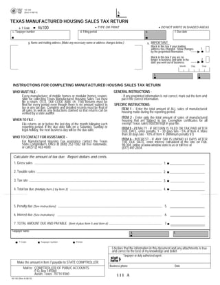18-100                                                                                                                                   PRINT FORM
            (Rev.4-08/14)                                                                 b.

TEXAS MANUFACTURED HOUSING SALES TAX RETURN
   a. T Code 46100             TYPE OR PRINT                                                                                     DO NOT WRITE IN SHADED AREAS
 c. Taxpayer number                                       d. Filing period                                         e.                         f. Due date


                g. Name and mailing address (Make any necessary name or address changes below.)                     h. IMPORTANT
                                                                                                                       Black in this box if your mailing
                                                                                                                       address has changed. Show changes                 1.
                                                                                                                       by the preprinted information.
                                                                                                                        Black in this box if you are no
                                                                                                                        longer in business and write in the              2.
                                                                                                                        date you went out of business.
                                                                                                                                                  Month       Day        Year



                                                                                                                           i.                                       j.


 INSTRUCTIONS FOR COMPLETING MANUFACTURED HOUSING SALES TAX RETURN 

 WHO MUST FILE -                                                                      GENERAL INSTRUCTIONS -
      Every manufacturer of mobile homes or modular homes respon-                         - If any preprinted information is not correct, mark out the item and
      sible for collecting Texas Manufactured Housing Sales Tax must                      put in the correct information.
      file a return. (TEX. TAX CODE ANN. ch. 158) Returns must be
      filed for every period even though there is no amount subject to                 SPECIFIC INSTRUCTIONS-
      tax or any tax due. Complete and detailed records must be kept of                    ITEM 1 - Enter the total amount of ALL sales of manufactured
      all sales as well as any deductions claimed so that returns can be                   housing made during the reporting period.

      verified by a state auditor.
                                                                                               ITEM 2 - Enter only the total amount of sales of manufactured

 WHEN TO FILE -                                                                                housing that are subject to tax. Exemption certificates for all

     File returns on or before the last day of the month following each                        exempt Texas sales must be kept in your file.

     reporting period. If the due date falls on a Saturday, Sunday or                          ITEM 5 - PENALTY - IF RETURN IS FILED OR TAX PAID AFTER 

     legal holiday, the next business day will be the due date.                                DUE DATE, enter penalty. 1 - 30 days late - 5% of Item 4. More 

                                                                                               than 30 days late - 10% of Item 4. (Minimum penalty $1)

 WHO TO CONTACT FOR ASSISTANCE -
                                                                                               ITEM 6 - INTEREST - IF ANY TAX IS UNPAID 61 DAYS AFTER 

      For Manufactured Housing Tax assistance contact the Texas                                THE DUE DATE, enter interest calculated at the rate on Pub.

      State Comptroller's Office at (800) 252-1382 toll free nationwide,                       98-304, online at www.window.state.tx.us or toll free at

      or call (512) 463-4600.                                                                  (877) 447-2834.

  Calculate the amount of tax due. Report dollars and cents.
  1. Gross sales                                                                                                                    1.

  2. Taxable sales                                                                                                                  2.

  3. Tax rate                                                                                                                       3.                        .0325

  4. Total tax due (Multiply Item 2 by Item 3)                                                                                      4.



  5. Penalty due (See instructions)                                                                                                 5.

  6. Interest due (See instrutions)                                                                                                 6.

  7. TOTAL AMOUNT DUE AND PAYABLE (Item 4 plus Item 5 and Item 6)                                                                   7.

Taxpayer name
                                                                                                      k.                                     l.

       T Code               Taxpayer number            Period


                                                                                     I declare that the information in this document and any attachments is true
                                                                                     and correct to the best of my knowledge and belief.
                                                                                                Taxpayer or duly authorized agent

     Make the amount in Item 7 payable to STATE COMPTROLLER.
                                                                                   Business phone                                            Date
           Mail to: COMPTROLLER OF PUBLIC ACCOUNTS
                    P.O. Box 149360
                    Austin, Texas 78714-9360                                            111 A
18-100 (Rev.4-08/14)
 