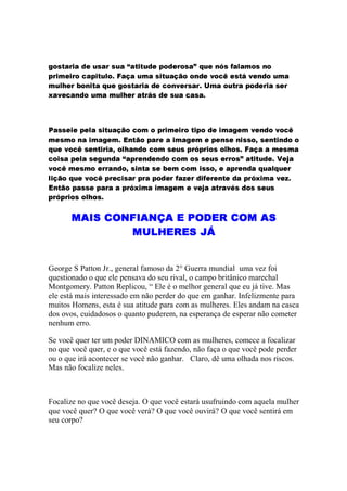 Focalize no que você deseja. O que você estará usufruindo com aquela mulher
que você quer? O que você verá? O que você ouvirá? O que você sentirá em
seu corpo?
Se você quer ter um poder DINAMICO com as mulheres, comece a focalizar
no que você quer, e o que você está fazendo, não faça o que você pode perder
ou o que irá acontecer se você não ganhar. Claro, dê uma olhada nos riscos.
Mas não focalize neles.
George S Patton Jr., general famoso da 2° Guerra mundial uma vez foi
questionado o que ele pensava do seu rival, o campo britânico marechal
Montgomery. Patton Replicou, “ Ele é o melhor general que eu já tive. Mas
ele está mais interessado em não perder do que em ganhar. Infelizmente para
muitos Homens, esta é sua atitude para com as mulheres. Eles andam na casca
dos ovos, cuidadosos o quanto puderem, na esperança de esperar não cometer
nenhum erro.
³
²
¨
¯ 

§


®

 
3±¤

¨    1 )
B±32¥(





  #
°¯¢

§
 ¡ 
g¢


®

¨
©¡

 

§

h q 5 q 5 q 5G X A p X
@8WVT„ExvEYuEA
q t F q q 5 D q r ` PX i P P‹ F `
bYbl8E„EWSu!8cŸ¨WQF d8EƒVƒI—Su8BcuTCBbb@CBEvCy­
H F R P HG P HG … pX A P PX P A F q q P A 5 … i U
h y F ` P HG … p X A P D F i U F X F eG D X F y P e X F D 5 A P X A X P qG 7 F X A 9 7 5 ` F t † 5 … ‡G
€WWQQVšbr@S2vbYuTr‘T©T‰Su©ˆE8CBp8oYbhYEu8BE8WQCd2SEx’
X F t † P t † P D U F X A P F ‚ 5 q q H 5
YCTxTCd2SWYuEYc8dbbxG Y87 YWBbcvCI@8Y@CTuvTcƒ@8ƒB8EW`
H F Š F q Pi UG q ‚ 5 D U PXX F 5 H q F H 9 7 5
P ‹ F 4 h F D t iG i P “ q 5 X X F q t F q q
Ÿ¨—WT8C!xsEeb8usYlCYbl85 YEc8WY@CYp8Y{c8WST8bchYCBbhYE7
H 5 7 5 D U F D U F X A P ’ P D U t R F q P F A P qG 5
P H q F H P P ‡ P • h q 5 q 5 q 5G X A p X A q t F
ƒ@8ƒBcE8bY@8WVT„Exg@YuEQWYbq YEc8CdC’ˆ8TxgIsWYf2@8WQCT†
H 5 7 5 D U P q 5 ‚ PG XG i U F q 9 7 5 ` F t
5Q8WV!CYb8dbbm@BbCTCBF YE8ƒIBpYb‚@gbTycTSEƒjBCBƒ@EƒH
5 D UG i U F q ‚ 5 q qG U F q U F A
H F R P HG P FX P A 5 … i U ­ h H F R P HG P U 5 H q F
9 7 5 ` 5 D U F
@8WQECYC` Y@8ƒ’B8cWVscrIYƒIvEB5 Y@2SE8Wsx@c‡YbBmTbf8ˆn
H F R P HG F D 5 AG i 5XG F HG X A
H 5 7 5 … ‡ P t iG q P F A FG F q q P

h P q P 7 P t q F D q “X i P X F q t H P H t 5 D U P 7 F ` P
ˆbE8cW@c8l8usEaYCI8cBƒEB8WY8@WSY…
X q PG X F D 5 A P X i t 5 P H • h X P q X F ` U 5 7 F D PG X P i q 5 R F t † P iG U 5 Š X F q t
TFbcmvTSECBusWYcƒ¬YgdbrdW€YEcS2hvYsb88cWˆcgh8T€™YWVEcH
PwH@tSWYWQvbEc8EbcSWYc8ESWsm@cƒEB8@€yTxEsxEYEcujdQVvEA
5 D U F ` “ i q F 9 7 5 ` F D U 5 5 … ‡ P t iG q P H t P ‡ P • h 5 t iG A P 7 5 XG F HG X
5 U q 5 H P P e q p U F t † “ P q 5 X F D 5 A F D t iG i P ’ P t q X P q t F D PG X P i q 5
€SQdmTuiECBCdf8b@uYE8WB8b¡xsE«cW@©TbCBEcxvTvb8ER

 