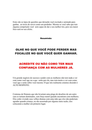 Estes são os tipos de questões que deixarão você excitado e animado para
ganhar, ao invés de servir como um perdedor. Mesmo se você sabe que tem
alguma competição você será capaz de dar o seu melhor tiro, pois seu maior
foco será no seu efeito.

µ 5 D UG H t q F
TSWjc@@8´d
¨
' 
½


§

  ¤  
3®±33

  1
$¢
Ê
«Ã
Ò Ñ
¥wÐ

¾

 
º¼
É

 
¦(


¤

À Á
Ä

¶




Å

Ê Á À Á Ï Î
2cÆ

¸  
'0$·

¸  
'»·
É
É

Å
¿


(

Å È
¯¢Ç
Ê
'¾

É Å
»¿


0(

Æ

¶

¶

Å


º¢


'¢
 ¹ ¡
®«B)

 1
¥2)



   
%w

Á Ä Ã Â Á À ¿
!®±$¾
¾ Ì Ç ¾Ã Ë
3Í»g2¯Ç

Å
¿

Um grande negócio de sucesso e poder com as mulheres não tem nada a ver
com como você age ou o que sente por ela, mas tem muito a ver com como
você age e sente sobre você mesmo. O que nós realmente estamos dizendo é
ALTO RESPEITO.

Centenas de Homens que não levariam uma pingo de desaforo de um outro
cara se tornam dominados, sem força moral quando encontram com mulheres.
Eles estão vivendo seus velhos dramas com uma mãe que eles não poderiam
agradar quando criança, ou são assustado por alguma outra razão, eles
colocaram a mulher em primeiro lugar.

 