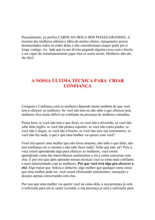 Pessoalmente, eu prefiro CARNE DA BOCA DOS PEIXES GRANDES. A
maioria das mulheres odeiam a idéia de muitos chatos, repugnantes peixes
desmazelados todos ao redor delas e não considerariam sequer pedir pra ir
longe contigo. Ao lado que eu me divirto pegando alguma coisa com o bocão
e ser capaz de instantaneamente jogar fora se sentir assim. Mulheres não são
tão fácil.

A NOSSA ÚLTIMA TÉCNICA PARA CRIAR
CONFIANÇA

Coragem e Confiança com as mulheres depende muito também do que você
tem a oferecer as mulheres. Se você não tem ou não sabe o que oferecer pras
mulheres fica muito difícil ser confiante na presença de mulheres estranhas.
Pensa bem, se você não tem o que dizer, se você não é divertido, se você não
sabe falar inglês, se você não pratica esportes, se você não conta piadas, se
você não é alegre, se você não é bonito, se você não toca um instrumento, se
você não faz nada, o que é que uma mulher vai querer com você?
Você iria querer uma mulher que não fosse atraente, não sabe o que falar, não
tem confiança em si mesma e não sabe fazer nada? Acho que não, né? Pois é,
você estará aprendendo algo para oferecer as mulheres, você estará
aprendendo como dar maravilhosos sentimentos a ela e como conversar com
elas. É por isso que após aprender nossas técnicas você se torna mais confiante
e mais entusiasmado com as mulheres. Por que você terá algo pra oferecer a
ela! Algo maior que beleza e dinheiro, algo melhor que qualquer outra coisa
que uma mulher pode ter, você estará oferecendo sentimentos, sensações e
desejos apenas conversando com elas.
Por isso que uma mulher vai querer você na cama dela, a sua presença já será
o suficiente para ela se sentir excitada, a sua presença já será o suficiente para

 