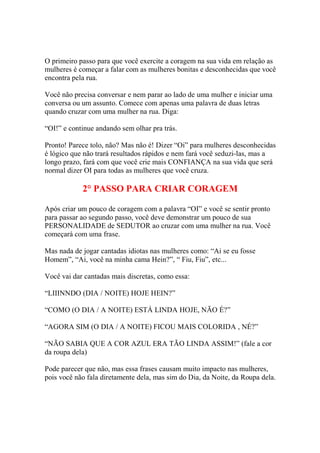 O primeiro passo para que você exercite a coragem na sua vida em relação as
mulheres é começar a falar com as mulheres bonitas e desconhecidas que você
encontra pela rua.
Você não precisa conversar e nem parar ao lado de uma mulher e iniciar uma
conversa ou um assunto. Comece com apenas uma palavra de duas letras
quando cruzar com uma mulher na rua. Diga:
“OI!” e continue andando sem olhar pra trás.
Pronto! Parece tolo, não? Mas não é! Dizer “Oi” para mulheres desconhecidas
é lógico que não trará resultados rápidos e nem fará você seduzi-las, mas a
longo prazo, fará com que você crie mais CONFIANÇA na sua vida que será
normal dizer OI para todas as mulheres que você cruza.

2° PASSO PARA CRIAR CORAGEM
Após criar um pouco de coragem com a palavra “OI” e você se sentir pronto
para passar ao segundo passo, você deve demonstrar um pouco de sua
PERSONALIDADE de SEDUTOR ao cruzar com uma mulher na rua. Você
começará com uma frase.
Mas nada de jogar cantadas idiotas nas mulheres como: “Ai se eu fosse
Homem”, “Ai, você na minha cama Hein?”, “ Fiu, Fiu”, etc...
Você vai dar cantadas mais discretas, como essa:
“LIIINNDO (DIA / NOITE) HOJE HEIN?”
“COMO (O DIA / A NOITE) ESTÁ LINDA HOJE, NÃO É?”
“AGORA SIM (O DIA / A NOITE) FICOU MAIS COLORIDA , NÉ?”
“NÃO SABIA QUE A COR AZUL ERA TÃO LINDA ASSIM!” (fale a cor
da roupa dela)
Pode parecer que não, mas essa frases causam muito impacto nas mulheres,
pois você não fala diretamente dela, mas sim do Dia, da Noite, da Roupa dela.

 