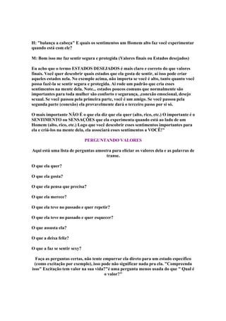 H: balança a cabeça E quais os sentimentos um Homem alto faz você experimentar
quando está com ele?
M: Bom isso me faz sentir segura e protegida (Valores finais ou Estados desejados)
Eu acho que o termo ESTADOS DESEJADOS é mais claro e correto do que valores
finais. Você quer descobrir quais estados que ela gosta de sentir, aí isso pode criar
aqueles estados nela. No exemplo acima, não importa se você é alto, tanto quanto você
possa fazê-la se sentir segura e protegida. Aí rode um padrão que cria esses
sentimentos na mente dela. Note... estados poucos comuns que normalmente são
importantes para toda mulher são conforto e segurança, ,conexão emocional, desejo
sexual. Se você passou pela primeira parte, você é um amigo. Se você passou pela
segunda parte (conexão) ela provavelmente dará o terceiro passo por si só.
O mais importante NÃO É o que ela diz que ela quer (alto, rico, etc.) O importante é o
SENTIMENTO ou SENSAÇÕES que ela experimenta quando está ao lado de um
Homem (alto, rico, etc.) Logo que você descobrir esses sentimentos importantes para
ela e criá-los na mente dela, ela associará esses sentimentos a VOCÊ!
PERGUNTANDO VALORES
Aqui está uma lista de perguntas amostra para eliciar os valores dela e as palavras de
transe.
O que ela quer?
O que ela gosta?
O que ela pensa que precisa?
O que ela merece?
O que ela teve no passado e quer repetir?
O que ela teve no passado e quer esquecer?
O que assusta ela?
O que a deixa feliz?
O que a faz se sentir sexy?
Faça as perguntas certas, não tente empurrar ela direto para um estado específico
(como excitação por exemplo), isso pode não significar nada pra ela. Compreenda
isso Excitação tem valor na sua vida?é uma pergunta menos usada do que  Qual é
o valor?

 