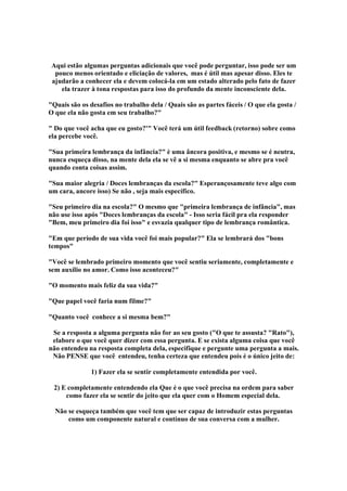 Aqui estão algumas perguntas adicionais que você pode perguntar, isso pode ser um
pouco menos orientado e eliciação de valores, mas é útil mas apesar disso. Eles te
ajudarão a conhecer ela e devem colocá-la em um estado alterado pelo fato de fazer
ela trazer à tona respostas para isso do profundo da mente inconsciente dela.
Quais são os desafios no trabalho dela / Quais são as partes fáceis / O que ela gosta /
O que ela não gosta em seu trabalho?
 Do que você acha que eu gosto?' Você terá um útil feedback (retorno) sobre como
ela percebe você.
Sua primeira lembrança da infância? è uma âncora positiva, e mesmo se é neutra,
nunca esqueça disso, na mente dela ela se vê a si mesma enquanto se abre pra você
quando conta coisas assim.
Sua maior alegria / Doces lembranças da escola? Esperançosamente teve algo com
um cara, ancore isso) Se não , seja mais específico.
Seu primeiro dia na escola? O mesmo que primeira lembrança de infância, mas
não use isso após Doces lembranças da escola - Isso seria fácil pra ela responder
Bem, meu primeiro dia foi isso e esvazia qualquer tipo de lembrança romântica.
Em que período de sua vida você foi mais popular? Ela se lembrará dos bons
tempos
Você se lembrado primeiro momento que você sentiu seriamente, completamente e
sem auxílio no amor. Como isso aconteceu?
O momento mais feliz da sua vida?
Que papel você faria num filme?
Quanto você conhece a si mesma bem?
Se a resposta a alguma pergunta não for ao seu gosto (O que te assusta? Rato),
elabore o que você quer dizer com essa pergunta. E se exista alguma coisa que você
não entendeu na resposta completa dela, especifique e pergunte uma pergunta a mais.
Não PENSE que você entendeu, tenha certeza que entendeu pois é o único jeito de:
1) Fazer ela se sentir completamente entendida por você.
2) E completamente entendendo ela Que é o que você precisa na ordem para saber
como fazer ela se sentir do jeito que ela quer com o Homem especial dela.
Não se esqueça também que você tem que ser capaz de introduzir estas perguntas
como um componente natural e contínuo de sua conversa com a mulher.

 