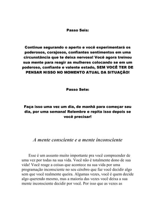 Esse é um assunto muito importante pra você compreender de
uma vez por todas na sua vida. Você não é totalmente dono de sua
vida! Você reage a coisas que acontece na sua vida por uma
programação inconsciente no seu cérebro que faz você decidir algo
sem que você realmente queira. Algumas vezes, você é quem decide
algo querendo mesmo, mas a maioria das vezes você deixa a sua
mente inconsciente decidir por você. Por isso que as vezes as

A mente consciente e a mente inconsciente

6 C a T ' V T S
˜€1WBUf6 e UUGE
' W a ' 8 S W a C '6 ' '6 4 2 )  C R C 2 ' W C 2 A 6 g a
X™…W3S e @9X…W0d…`a e f0hfU9B1'3' ‰ UQ3h3„5hBƒ3S e 31CB8
A ' W 6 C p ' 2 S T C6 ‡ y R C 2 ' 8 g a 2 A H ' E C 2 A S W a C p
UX—3@UDBU97BC e GUBD0G31C38 U™GQFDUxXt1W0@UC x
w '` '  S WW
BjƒŠhXQC s
 ˆ – ” Œ 
e•—•“”ˆ   ’5‘v”ŽŒ vˆ Š– …qp ˆ ‹ ŠŠ #‹ ‰ B (Šs
Œ t  Œ  ˆ ˆ ‹ p ˆ
ˆ  
Œ ‹ –
– t Š– %‡…¤‚ p – QB@j§@hd„31'3GF9jXB1C„t3@QBXƒ7B@S e
‰ ˆ † “ ˆ
 g S 8 C` W ' '` R ) C E ' '` R az R S T g S W S6 ' 8
2 2 ' ' W S 8 R C T ) S T W '6 ' y) A 2 W C 6a n C '6 C6 ' ` R ' 2 C A
BA €5X5UG3@1S3@@fBQ‚BYYQƒ‚BUUf0fBC e d„3F%@W
AUQ‚3fb5fBU@h@¡„BXQQ€BQ0C — BUhd5QBh1CB3dtGBUf‚3T
S Ra '6 ` C6 S n C V T S ‚  S W S E6 ' R a ' 8 ' ` ' A I a T R y ` W R A T6a
CDBA B@dGBD‚bGBX@d„31CdBUQƒXQ7f3@Q@„Q7€@US e
2 2 ' W S ` R ' 2a ` R ' W W ' ` R a z R S T g W S W S~ C6 S T g W S W S6 ' 8
W S g6 C ` R ' 2a 6
@hfBdGBDs˜B' e — h@UQ9ji3' e hh@QBiUB@„5Q@‚bGB”“
' V T S E ' S `6 C S S 8 R C 6 A n ' W ' A Ra ` R S
w a '  SWW
1WB(5„QC s

 