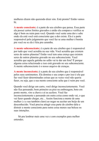 mulheres dizem não querendo dizer sim. Está pronto? Então vamos
lá;
A mente consciente; é a parte do seu cérebro que pensa. Essa parte
ela possui certos limites gravados e então ela compara e verifica se
algo é bom ou ruim para você. Quando você sente uma dor e sabe
onde ela está você está consciente que a dor existe. Ela é a parte
responsável pelo julgamento que você faz se uma mulher é bonita
pra você ou se ela é feia pra caramba.
A mente subconsciente; é a parte do seu cérebro que é responsável
por tudo que você acredita na sua vida. Você acredita que existem
seres de outros planetas? Então você tem uma crença que existem
seres de outros planetas gravado no seu subconsciente. Você
acredita que aquela gatinha no salão vai te dar um fora? È porque
alguma coisa relacionado a isso está gravado no seu subconsciente.
A mente subconsciente é o nosso arquivo de crenças.
A mente inconsciente; é a parte do seu cérebro que é responsável
pelos seus sentimentos. Ela domina o seu corpo e por isso é ela que
faz você fazer determinadas coisas que as vezes você não queria
fazer, ou seja, que a sua mente consciente acha que é ruim pra você.
Quando você dirige um carro, você dirige inconscientemente. Você
não fica pensando; bom primeiro eu piso na embreagem, boto em
ponto morto, viro a chave e aí eu acelero. Você faz
inconscientemente e pensando em outra coisa como onde vai, o que
vai fazer quando chegar, etc... Assim funciona a mente de uma
mulher ( e a sua também claro) ao negar ou aceitar um beijo de um
desconhecido. Você precisa atingir essa parte do cérebro dela e
distrair a mente consciente para outra coisa menos sua beleza ou
suas intenções.
Só pra lembrar mais uma vez e com exemplos para melhor
entender;

 