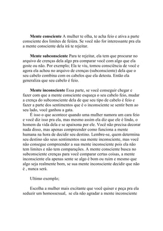 Mente consciente A mulher te olha, te acha feio e ativa a parte
consciente dos limites de feiúra. Se você não for interessante pra ela
a mente consciente dela irá te rejeitar.
Mente subconsciente Para te rejeitar, ela tem que procurar no
arquivo de crenças dela algo pra comparar você com algo que ela
goste ou não. Por exemplo; Ela te viu, tomou consciência de você e
agora ela achou no arquivo de crenças (subconsciente) dela que o
seu cabelo combina com os cabelos que ela detesta. Então ela
generaliza que seu cabelo é feio.
Mente inconsciente Essa parte, se você conseguir chegar e
fazer com que a mente consciente esqueça o seu cabelo feio, mudar
a crença do subconsciente dela de que seu tipo de cabelo é feio e
fazer a parte dos sentimentos que é o inconsciente se sentir bem ao
seu lado, você ganhou a gata.
É isso o que acontece quando uma mulher namora um cara feio
e você diz isso pra ela, mas mesmo assim ela diz que ele é lindo, o
homem da vida dela e se apaixona por ele. Você não precisa decorar
nada disso, mas apenas compreender como funciona a mente
humana na hora de decidir seu destino. Lembre-se, quem determina
seu destino são seus sentimentos sua mente inconsciente, mas você
não consegue compreender a sua mente inconsciente pois ela não
tem limites e não tem comparações. A mente consciente busca no
subconsciente crenças para você comparar certas coisas, a mente
inconsciente ela apenas sente se algo é bom ou ruim e mesmo que
algo seja realmente bom, se sua mente inconsciente decidir que não
é , nunca será.
Ultimo exemplo;
Escolha a mulher mais excitante que você quiser e peça pra ela
seduzir um homossexual, se ela não agradar a mente inconsciente

 