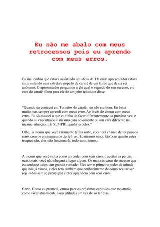 Eu não me abalo com meus
retrocessos pois eu aprendo
com meus erros.

Eu me lembro que estava assistindo um show de TV onde apresentador estava
entrevistando uma estrela/campeão de caratê de um filme que devia ser
anônimo. O apresentador perguntou a ele qual o segredo do seu sucesso, e o
cara do caratê olhou para ele de um jeito tedioso e disse:

“Quando eu comecei em Torneios de caratê, eu não era bom. Eu batia
muito,mas sempre aprendi com meus erros.Ao invés de chorar com meus
erros. Eu só estudei o que eu tinha de fazer diferentemente da próxima vez, e
quando eu encontrasse o mesmo cara novamente ou um cara diferente na
mesma situação, EU SEMPRE ganhava deles.”
Olhe, a menos que você raramente tenha sorte, você terá chance de ter poucos
erros com os ensinamentos deste livro. E, mesmo sendo tão bom quanto estes
truques são, eles não funcionarão todo santo tempo.

A menos que você saiba como aprender com seus erros e aceitar as perdas
ocasionais, você não chegará a lugar algum. Os maiores caras de sucesso que
eu conheço todos tem grande vontade; Eles tem o primeiro poder de atitude
que nós já vimos, e eles tem também que conhecimento de como aceitar ser
rejeitados sem se preocupar e eles aprendem com seus erros.

Certo. Como eu prometi, vamos para os próximos capítulos que mostrarão
como viver atualmente essas atitudes em vez de só ler elas.

 