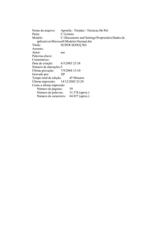 Nome do arquivo:
Apostila - Timidez - Técnicas De Pnl
Pasta:
C:Leitura
Modelo:
C:Documents and SettingsProprietárioDados de
aplicativosMicrosoftModelosNormal.dot
Título:
SUPER SEDUÇÃO
Assunto:
Autor:
ase
Palavras-chave:
Comentários:
Data de criação:
6/5/2003 23:38
Número de alterações:5
Última gravação:
7/9/2004 13:10
Gravado por:
XP
Tempo total de edição:
45 Minutos
Última impressão:
14/12/2005 23:29
Como a última impressão
Número de páginas:
59
Número de palavras:
11.378 (aprox.)
Número de caracteres: 64.857 (aprox.)

 