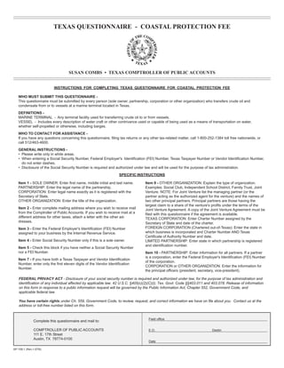 TEXAS QUESTIONNAIRE - COASTAL PROTECTION FEE





                                    SUSAN COMBS • TEXAS COMPTROLLER OF PUBLIC ACCOUNTS



                           INSTRUCTIONS FOR COMPLETING TEXAS QUESTIONNAIRE FOR COASTAL PROTECTION FEE

   WHO MUST SUBMIT THIS QUESTIONNAIRE -
   This questionnaire must be submitted by every person (sole owner, partnership, corporation or other organization) who transfers crude oil and
   condensate from or to vessels at a marine terminal located in Texas.
   DEFINITIONS -
   MARINE TERMINAL - Any terminal facility used for transferring crude oil to or from vessels.
   VESSEL - Includes every description of water craft or other contrivance used or capable of being used as a means of transportation on water,
   whether self-propelled or otherwise, including barges.
   WHO TO CONTACT FOR ASSISTANCE -
   If you have any questions concerning this questionnaire, filing tax returns or any other tax-related matter, call 1-800-252-1384 toll free nationwide, or
   call 512/463-4600.
   GENERAL INSTRUCTIONS -
   • Please write only in white areas.
   • When entering a Social Security Number, Federal Employer's 	dentification (FEI) Number, Texas Taxpayer Number or Vendor Identification Number,
                                                                   I
     do not enter dashes.
   • Disclosure of the Social Security Number is required and authorized under law and will be used for the purpose of tax administration.
                                                                   SPECIFIC INSTRUCTIONS

   Item 1 - SOLE OWNER: Enter first name, middle initial and last name.
           Item 9 - OTHER ORGANIZATION: Explain the type of organization.
   PARTNERSHIP: Enter the legal name of the partnership.
                          Examples: Social Club, Independent School District, Family Trust, Joint
   CORPORATION: Enter legal name exactly as it is registered with the
             Venture. NOTE: For Joint Venture list the managing partner (or the
   Secretary of State.
                                                            partner acting as the authorized agent for the venture) and the names of
   OTHER ORGANIZATION: Enter the title of the organization.
                       two other principal partners. Principal partners are those having the
                                                                                   largest claim to a share of the venture's profits under the terms of the
   Item 2 - Enter complete mailing address where you wish to receive mail
         Joint Venture Agreement. A copy of the Joint Venture Agreement must be
   from the Comptroller of Public Accounts. If you wish to receive mail at a
      filed with this questionnaire if the agreement is available.
   different address for other taxes, attach a letter with the other ad-           TEXAS CORPORATION: Enter Charter Number assigned by the
   dresses.
                                                                       Secretary of State and date of the charter.
                                                                                   FOREIGN CORPORATION (Chartered out-of-Texas): Enter the state in
   Item 3 - Enter the Federal Employer's Identification (FEI) Number

                                                                                   which business is incorporated and Charter Number AND Texas
   assigned to your business by the Internal Revenue Service.

                                                                                   Certificate of Authority Number and date.
   Item 4 - Enter Social Security Number only if this is a sole owner.
            LIMITED PARTNERSHIP: Enter state in which partnership is registered
                                                                                   and identification number.
   Item 5 - Check this block if you have neither a Social Security Number

   nor a FEI Number.
                                                              Item 10 - PARTNERSHIP: Enter information for all partners. If a partner
                                                                                   is a corporation, enter the Federal Employer's Identification (FEI) Number
   Item 7 - If you have both a Texas Taxpayer and Vendor Identification

                                                                                   of the corporation.
   Number, enter only the first eleven digits of the Vendor Identification

                                                                                   CORPORATION or OTHER ORGANIZATION: Enter the information for
   Number.

                                                                                   the principal officers (president, secretary, vice-president).

    FEDERAL PRIVACY ACT - Disclosure of your social security number is required and authorized under law, for the purpose of tax administration and
    identification of any individual affected by applicable law. 42 U.S.C. §405(c)(2)(C)(i); Tex. Govt. Code §§403.011 and 403.078. Release of information
    on this form in response to a public information request will be governed by the Public Information Act, Chapter 552, Government Code, and
    applicable federal law.

    You have certain rights under Ch. 559, Government Code, to review, request, and correct information we have on file about you. Contact us at the
    address or toll-free number listed on this form.


                                                                                     Field office
               Complete this questionnaire and mail to:

               COMPTROLLER OF PUBLIC ACCOUNTS                                        E.O.	                                   Destin
               111 E. 17th Street
               Austin, TX 78774-0100
                                                                                     Date

AP-159-1 (Rev.1-07/6)
 
