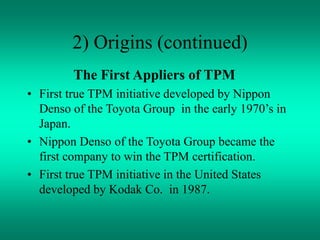 2) Origins (continued)
The First Appliers of TPM
• First true TPM initiative developed by Nippon
Denso of the Toyota Group in the early 1970’s in
Japan.
• Nippon Denso of the Toyota Group became the
first company to win the TPM certification.
• First true TPM initiative in the United States
developed by Kodak Co. in 1987.
 