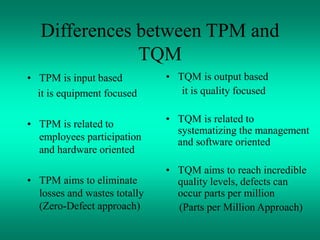 Differences between TPM and
TQM
• TPM is input based
it is equipment focused
• TPM is related to
employees participation
and hardware oriented
• TPM aims to eliminate
losses and wastes totally
(Zero-Defect approach)
• TQM is output based
it is quality focused
• TQM is related to
systematizing the management
and software oriented
• TQM aims to reach incredible
quality levels, defects can
occur parts per million
(Parts per Million Approach)
 