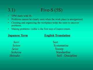 3.1) Five-S (5S)
• TPM starts with 5S.
• Problems cannot be clearly seen when the work place is unorganized.
• Cleaning and organizing the workplace helps the team to uncover
problems.
• Making problems visible is the first step of improvement.
Japanese Term English Translation
Seiri Sort
Seiton Systematise
Seiso Sweep
Seiketsu Standardise
Shitsuke Self - Discipline
 