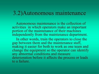 3.2)Autonomous maintenance
Autonomous maintenance is the collection of
activities in which operators make an important
portion of the maintenance of their machines
independently from the maintenance department.
In other words, train the operators to close the
gap between them and the maintenance staff,
making it easier for both to work as one team and
change the equipment so the operator can identify
any abnormal conditions and measure
deterioration before it affects the process or leads
to a failure.
 