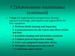 3.2)Autonomous maintenance
(continued)
• 7 steps are implemented to progressively increase
operators knowledge, participation and responsibility for
their equipment
– 1. Perform initial cleaning and inspection
– 2. Countermeasures for the causes and effects of dirt
and dust
– 3. Establish cleaning and lubrication standards
– 4. Conduct general inspection training
– 5. Carry out equipment inspection checks
– 6. Workplace management and control
– 7. Continuous improvement
 