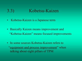 3.3) Kobetsu-Kaizen
• Kobetsu-Kaizen is a Japanese term
• Basically Kaizen means improvement and
“Kobetsu-Kaizen” means focused improvements
• In some sources Kobetsu-Kaizen refers to
“equipment and process improvement” when
talking about eight pillars of TPM
 