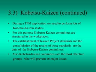 3.3) Kobetsu-Kaizen (continued)
• During a TPM application we need to perform lots of
Kobetsu-Kaizen studies.
• For this purpose Kobetsu-Kaizen committees are
structured in the workplaces.
• The establishment of Kaizen Project standards and the
consolidation of the results of these standards are the
duty of the Kobetsu-Kaizen committees.
• Also Kobetsu-Kaizen committees are the most effective
groups who will prevent 16 major losses.
 