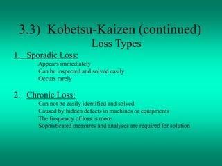 3.3) Kobetsu-Kaizen (continued)
Loss Types
1. Sporadic Loss:
Appears immediately
Can be inspected and solved easily
Occurs rarely
2. Chronic Loss:
Can not be easily identified and solved
Caused by hidden defects in machines or equipments
The frequency of loss is more
Sophisticated measures and analyses are required for solution
 