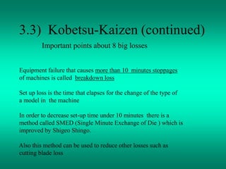 3.3) Kobetsu-Kaizen (continued)
Important points about 8 big losses
Equipment failure that causes more than 10 minutes stoppages
of machines is called breakdown loss
Set up loss is the time that elapses for the change of the type of
a model in the machine
In order to decrease set-up time under 10 minutes there is a
method called SMED (Single Minute Exchange of Die ) which is
improved by Shigeo Shingo.
Also this method can be used to reduce other losses such as
cutting blade loss
 