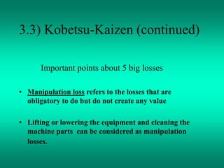 3.3) Kobetsu-Kaizen (continued)
Important points about 5 big losses
• Manipulation loss refers to the losses that are
obligatory to do but do not create any value
• Lifting or lowering the equipment and cleaning the
machine parts can be considered as manipulation
losses.
 