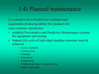 3.4) Planned maintenance
It is aimed to have trouble free machines and
equipments producing defect free products for
total customer satisfaction.
• establish Preventative and Predictive Maintenance systems
for equipment and tooling
• Natural life cycle of individual machine elements must be
achieved
• Correct operation
• Correct set-up
• Cleaning
• Lubrication
• Retightening
• Feedback and repair of minor defects
• Quality spare parts
 