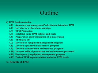 Outline
4) TPM Implementation
4.1) Announce top management’s decision to introduce TPM
4.2) Introductory education campaign
4.3) TPM Promotion
4.4) Establish basic TPM policies and goals
4.5) Preparation and Formulation of a master plan
4.6) TPM kick-off
4.7) Develop an equipment management program
4.8) Develop a planned maintenance program
4.9) Develop a autonomous maintenance program
4.10) Increase skills of production and maintenance personnel
4.11) Develop early equipment management program
4.12) Perfect TPM implementation and raise TPM levels
5) Benefits of TPM
 