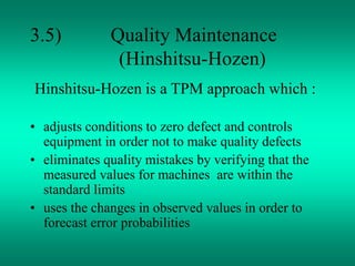 3.5) Quality Maintenance
(Hinshitsu-Hozen)
Hinshitsu-Hozen is a TPM approach which :
• adjusts conditions to zero defect and controls
equipment in order not to make quality defects
• eliminates quality mistakes by verifying that the
measured values for machines are within the
standard limits
• uses the changes in observed values in order to
forecast error probabilities
 