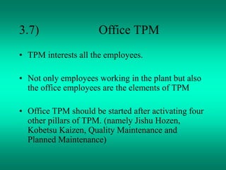 3.7) Office TPM
• TPM interests all the employees.
• Not only employees working in the plant but also
the office employees are the elements of TPM
• Office TPM should be started after activating four
other pillars of TPM. (namely Jishu Hozen,
Kobetsu Kaizen, Quality Maintenance and
Planned Maintenance)
 