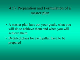 4.5) Preparation and Formulation of a
master plan
• A master plan lays out your goals, what you
will do to achieve them and when you will
achieve them
• Detailed plans for each pillar have to be
prepared
 