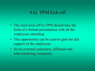 4.6) TPM kick-off
• The main kick-off to TPM should take the
form of a formal presentation with all the
employees attending
• This opportunity can be used to gain the full
support of the employees
• Invite external customers, affiliated and
subcontracting companies
 