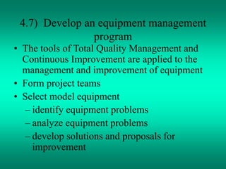 4.7) Develop an equipment management
program
• The tools of Total Quality Management and
Continuous Improvement are applied to the
management and improvement of equipment
• Form project teams
• Select model equipment
– identify equipment problems
– analyze equipment problems
– develop solutions and proposals for
improvement
 