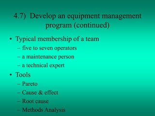 4.7) Develop an equipment management
program (continued)
• Typical membership of a team
– five to seven operators
– a maintenance person
– a technical expert
• Tools
– Pareto
– Cause & effect
– Root cause
– Methods Analysis
 